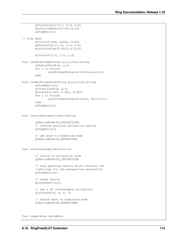 Ring Documentation, Release 1.10 glTranslatef(-0.1, 0.0, 0.0) glutSolidSphere(0.05,10,10) glPopMatrix() // Draw Nose glColor3f(red, green, blue) glRotatef(0.0,1.0, 0.0, 0.0) glutSolidCone(0.08,0.5,10,2) glColor3f(1.0, 1.0, 1.0) func renderBitmapString x,y,z,font,string glRasterPos3f(x, y,z) for c in string glutBitmapCharacter(font,ascii(c)) next func renderStrokeFontString x,y,z,font,string glPushMatrix() glTranslatef(x, y,z) glScalef(0.002, 0.002, 0.002) for c in string glutStrokeCharacter(font, Ascii(c)); next glPopMatrix() func restorePerspectiveProjection glMatrixMode(GL_PROJECTION) // restore previous projection matrix glPopMatrix() // get back to modelview mode glMatrixMode(GL_MODELVIEW) func setOrthographicProjection // switch to projection mode glMatrixMode(GL_PROJECTION) // save previous matrix which contains the //settings for the perspective projection glPushMatrix() // reset matrix glLoadIdentity() // set a 2D orthographic projection gluOrtho2D(0, w, h, 0) // switch back to modelview mode glMatrixMode(GL_MODELVIEW) func computePos deltaMove 9.10. RingFreeGLUT Extension 114 