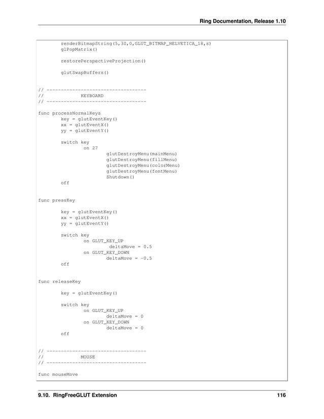 Ring Documentation, Release 1.10 renderBitmapString(5,30,0,GLUT_BITMAP_HELVETICA_18,s) glPopMatrix() restorePerspectiveProjection() glutSwapBuffers() // ----------------------------------- // KEYBOARD // ----------------------------------- func processNormalKeys key = glutEventKey() xx = glutEventX() yy = glutEventY() switch key on 27 glutDestroyMenu(mainMenu) glutDestroyMenu(fillMenu) glutDestroyMenu(colorMenu) glutDestroyMenu(fontMenu) Shutdown() off func pressKey key = glutEventKey() xx = glutEventX() yy = glutEventY() switch key on GLUT_KEY_UP deltaMove = 0.5 on GLUT_KEY_DOWN deltaMove = -0.5 off func releaseKey key = glutEventKey() switch key on GLUT_KEY_UP deltaMove = 0 on GLUT_KEY_DOWN deltaMove = 0 off // ----------------------------------- // MOUSE // ----------------------------------- func mouseMove 9.10. RingFreeGLUT Extension 116 