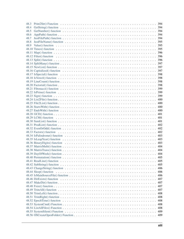 48.3 Print2Str() Function . . . . . . . . . . . . . . . . . . . . . . . . . . . . . . . . . . . . . . . . . . . 394 48.4 GetString() function . . . . . . . . . . . . . . . . . . . . . . . . . . . . . . . . . . . . . . . . . . . 394 48.5 GetNumber() function . . . . . . . . . . . . . . . . . . . . . . . . . . . . . . . . . . . . . . . . . . 394 48.6 AppPath() function . . . . . . . . . . . . . . . . . . . . . . . . . . . . . . . . . . . . . . . . . . . . 394 48.7 JustFilePath() function . . . . . . . . . . . . . . . . . . . . . . . . . . . . . . . . . . . . . . . . . . 394 48.8 JustFileName() function . . . . . . . . . . . . . . . . . . . . . . . . . . . . . . . . . . . . . . . . . 395 48.9 Value() function . . . . . . . . . . . . . . . . . . . . . . . . . . . . . . . . . . . . . . . . . . . . . 395 48.10 Times() function . . . . . . . . . . . . . . . . . . . . . . . . . . . . . . . . . . . . . . . . . . . . . 395 48.11 Map() function . . . . . . . . . . . . . . . . . . . . . . . . . . . . . . . . . . . . . . . . . . . . . . 396 48.12 Filter() function . . . . . . . . . . . . . . . . . . . . . . . . . . . . . . . . . . . . . . . . . . . . . 396 48.13 Split() function . . . . . . . . . . . . . . . . . . . . . . . . . . . . . . . . . . . . . . . . . . . . . . 396 48.14 SplitMany() function . . . . . . . . . . . . . . . . . . . . . . . . . . . . . . . . . . . . . . . . . . . 397 48.15 NewList() function . . . . . . . . . . . . . . . . . . . . . . . . . . . . . . . . . . . . . . . . . . . . 397 48.16 Capitalized() function . . . . . . . . . . . . . . . . . . . . . . . . . . . . . . . . . . . . . . . . . . 397 48.17 IsSpecial() function . . . . . . . . . . . . . . . . . . . . . . . . . . . . . . . . . . . . . . . . . . . 398 48.18 IsVowel() function . . . . . . . . . . . . . . . . . . . . . . . . . . . . . . . . . . . . . . . . . . . . 398 48.19 LineCount() function . . . . . . . . . . . . . . . . . . . . . . . . . . . . . . . . . . . . . . . . . . . 398 48.20 Factorial() function . . . . . . . . . . . . . . . . . . . . . . . . . . . . . . . . . . . . . . . . . . . . 398 48.21 Fibonacci() function . . . . . . . . . . . . . . . . . . . . . . . . . . . . . . . . . . . . . . . . . . . 399 48.22 IsPrime() function . . . . . . . . . . . . . . . . . . . . . . . . . . . . . . . . . . . . . . . . . . . . 399 48.23 Sign() function . . . . . . . . . . . . . . . . . . . . . . . . . . . . . . . . . . . . . . . . . . . . . . 399 48.24 List2File() function . . . . . . . . . . . . . . . . . . . . . . . . . . . . . . . . . . . . . . . . . . . . 400 48.25 File2List() function . . . . . . . . . . . . . . . . . . . . . . . . . . . . . . . . . . . . . . . . . . . . 400 48.26 StartsWith() function . . . . . . . . . . . . . . . . . . . . . . . . . . . . . . . . . . . . . . . . . . . 400 48.27 EndsWith() function . . . . . . . . . . . . . . . . . . . . . . . . . . . . . . . . . . . . . . . . . . . 400 48.28 GCD() function . . . . . . . . . . . . . . . . . . . . . . . . . . . . . . . . . . . . . . . . . . . . . . 401 48.29 LCM() function . . . . . . . . . . . . . . . . . . . . . . . . . . . . . . . . . . . . . . . . . . . . . 401 48.30 SumList() function . . . . . . . . . . . . . . . . . . . . . . . . . . . . . . . . . . . . . . . . . . . . 401 48.31 ProdList() function . . . . . . . . . . . . . . . . . . . . . . . . . . . . . . . . . . . . . . . . . . . . 402 48.32 EvenOrOdd() function . . . . . . . . . . . . . . . . . . . . . . . . . . . . . . . . . . . . . . . . . . 402 48.33 Factors() function . . . . . . . . . . . . . . . . . . . . . . . . . . . . . . . . . . . . . . . . . . . . 402 48.34 IsPalindrome() function . . . . . . . . . . . . . . . . . . . . . . . . . . . . . . . . . . . . . . . . . 403 48.35 IsLeapYear() function . . . . . . . . . . . . . . . . . . . . . . . . . . . . . . . . . . . . . . . . . . 403 48.36 BinaryDigits() function . . . . . . . . . . . . . . . . . . . . . . . . . . . . . . . . . . . . . . . . . 403 48.37 MatrixMulti() function . . . . . . . . . . . . . . . . . . . . . . . . . . . . . . . . . . . . . . . . . . 404 48.38 MatrixTrans() function . . . . . . . . . . . . . . . . . . . . . . . . . . . . . . . . . . . . . . . . . . 404 48.39 DayOfWeek() function . . . . . . . . . . . . . . . . . . . . . . . . . . . . . . . . . . . . . . . . . . 404 48.40 Permutation() function . . . . . . . . . . . . . . . . . . . . . . . . . . . . . . . . . . . . . . . . . . 405 48.41 ReadLine() function . . . . . . . . . . . . . . . . . . . . . . . . . . . . . . . . . . . . . . . . . . . 405 48.42 SubString() function . . . . . . . . . . . . . . . . . . . . . . . . . . . . . . . . . . . . . . . . . . . 405 48.43 ChangeString() function . . . . . . . . . . . . . . . . . . . . . . . . . . . . . . . . . . . . . . . . . 406 48.44 Sleep() function . . . . . . . . . . . . . . . . . . . . . . . . . . . . . . . . . . . . . . . . . . . . . 406 48.45 IsMainSourceFile() function . . . . . . . . . . . . . . . . . . . . . . . . . . . . . . . . . . . . . . . 406 48.46 DirExists() function . . . . . . . . . . . . . . . . . . . . . . . . . . . . . . . . . . . . . . . . . . . 407 48.47 MakeDir() function . . . . . . . . . . . . . . . . . . . . . . . . . . . . . . . . . . . . . . . . . . . . 407 48.48 Fsize() function . . . . . . . . . . . . . . . . . . . . . . . . . . . . . . . . . . . . . . . . . . . . . . 407 48.49 TrimAll() function . . . . . . . . . . . . . . . . . . . . . . . . . . . . . . . . . . . . . . . . . . . . 407 48.50 TrimLeft() function . . . . . . . . . . . . . . . . . . . . . . . . . . . . . . . . . . . . . . . . . . . . 408 48.51 TrimRight() function . . . . . . . . . . . . . . . . . . . . . . . . . . . . . . . . . . . . . . . . . . . 408 48.52 EpochTime() function . . . . . . . . . . . . . . . . . . . . . . . . . . . . . . . . . . . . . . . . . . 408 48.53 SystemCmd() Function . . . . . . . . . . . . . . . . . . . . . . . . . . . . . . . . . . . . . . . . . . 408 48.54 ListAllFiles() Function . . . . . . . . . . . . . . . . . . . . . . . . . . . . . . . . . . . . . . . . . . 408 48.55 SystemSilent() Function . . . . . . . . . . . . . . . . . . . . . . . . . . . . . . . . . . . . . . . . . 409 48.56 OSCreateOpenFolder() Function . . . . . . . . . . . . . . . . . . . . . . . . . . . . . . . . . . . . . 409 xiii 