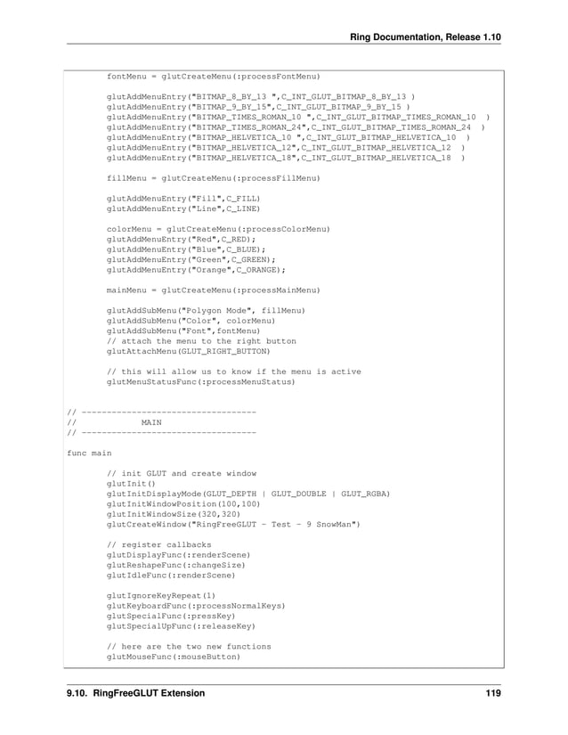 Ring Documentation, Release 1.10 fontMenu = glutCreateMenu(:processFontMenu) glutAddMenuEntry("BITMAP_8_BY_13 ",C_INT_GLUT_BITMAP_8_BY_13 ) glutAddMenuEntry("BITMAP_9_BY_15",C_INT_GLUT_BITMAP_9_BY_15 ) glutAddMenuEntry("BITMAP_TIMES_ROMAN_10 ",C_INT_GLUT_BITMAP_TIMES_ROMAN_10 ) glutAddMenuEntry("BITMAP_TIMES_ROMAN_24",C_INT_GLUT_BITMAP_TIMES_ROMAN_24 ) glutAddMenuEntry("BITMAP_HELVETICA_10 ",C_INT_GLUT_BITMAP_HELVETICA_10 ) glutAddMenuEntry("BITMAP_HELVETICA_12",C_INT_GLUT_BITMAP_HELVETICA_12 ) glutAddMenuEntry("BITMAP_HELVETICA_18",C_INT_GLUT_BITMAP_HELVETICA_18 ) fillMenu = glutCreateMenu(:processFillMenu) glutAddMenuEntry("Fill",C_FILL) glutAddMenuEntry("Line",C_LINE) colorMenu = glutCreateMenu(:processColorMenu) glutAddMenuEntry("Red",C_RED); glutAddMenuEntry("Blue",C_BLUE); glutAddMenuEntry("Green",C_GREEN); glutAddMenuEntry("Orange",C_ORANGE); mainMenu = glutCreateMenu(:processMainMenu) glutAddSubMenu("Polygon Mode", fillMenu) glutAddSubMenu("Color", colorMenu) glutAddSubMenu("Font",fontMenu) // attach the menu to the right button glutAttachMenu(GLUT_RIGHT_BUTTON) // this will allow us to know if the menu is active glutMenuStatusFunc(:processMenuStatus) // ----------------------------------- // MAIN // ----------------------------------- func main // init GLUT and create window glutInit() glutInitDisplayMode(GLUT_DEPTH | GLUT_DOUBLE | GLUT_RGBA) glutInitWindowPosition(100,100) glutInitWindowSize(320,320) glutCreateWindow("RingFreeGLUT - Test - 9 SnowMan") // register callbacks glutDisplayFunc(:renderScene) glutReshapeFunc(:changeSize) glutIdleFunc(:renderScene) glutIgnoreKeyRepeat(1) glutKeyboardFunc(:processNormalKeys) glutSpecialFunc(:pressKey) glutSpecialUpFunc(:releaseKey) // here are the two new functions glutMouseFunc(:mouseButton) 9.10. RingFreeGLUT Extension 119 