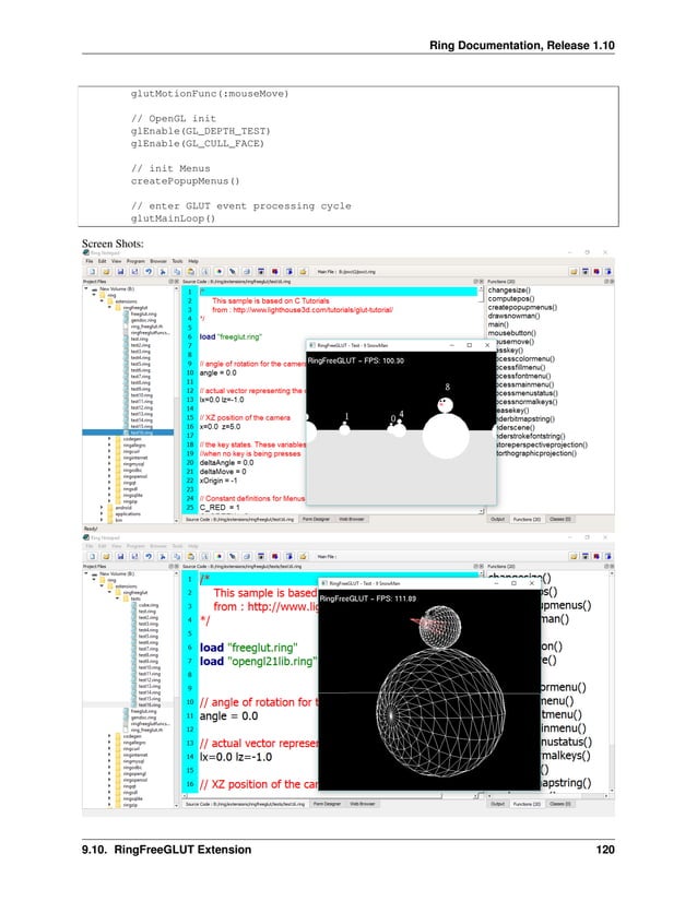 Ring Documentation, Release 1.10 glutMotionFunc(:mouseMove) // OpenGL init glEnable(GL_DEPTH_TEST) glEnable(GL_CULL_FACE) // init Menus createPopupMenus() // enter GLUT event processing cycle glutMainLoop() Screen Shots: 9.10. RingFreeGLUT Extension 120 