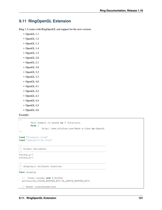 Ring Documentation, Release 1.10 9.11 RingOpenGL Extension Ring 1.5 comes with RingOpenGL and support for the next versions • OpenGL 1.1 • OpenGL 1.2 • OpenGL 1.3 • OpenGL 1.4 • OpenGL 1.5 • OpenGL 2.0 • OpenGL 2.1 • OpenGL 3.0 • OpenGL 3.2 • OpenGL 3.3 • OpenGL 4.0 • OpenGL 4.1 • OpenGL 4.2 • OpenGL 4.3 • OpenGL 4.4 • OpenGL 4.5 • OpenGL 4.6 Example: /* This sample is based on C Tutorials from : http://www.wikihow.com/Make-a-Cube-in-OpenGL */ load "freeglut.ring" load "opengl21lib.ring" // ---------------------------------------------------------- // Global Variables // ---------------------------------------------------------- rotate_y=0 rotate_x=0 // ---------------------------------------------------------- // display() Callback function // ---------------------------------------------------------- func display // Clear screen and Z-buffer glClear(GL_COLOR_BUFFER_BIT|GL_DEPTH_BUFFER_BIT) // Reset transformations 9.11. RingOpenGL Extension 121 