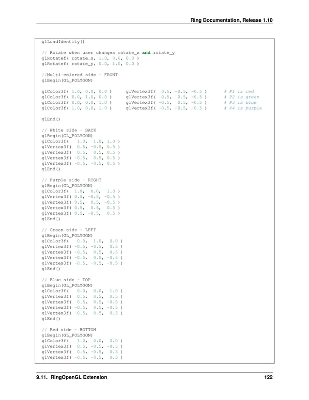 Ring Documentation, Release 1.10 glLoadIdentity() // Rotate when user changes rotate_x and rotate_y glRotatef( rotate_x, 1.0, 0.0, 0.0 ) glRotatef( rotate_y, 0.0, 1.0, 0.0 ) //Multi-colored side - FRONT glBegin(GL_POLYGON) glColor3f( 1.0, 0.0, 0.0 ) glVertex3f( 0.5, -0.5, -0.5 ) # P1 is red glColor3f( 0.0, 1.0, 0.0 ) glVertex3f( 0.5, 0.5, -0.5 ) # P2 is green glColor3f( 0.0, 0.0, 1.0 ) glVertex3f( -0.5, 0.5, -0.5 ) # P3 is blue glColor3f( 1.0, 0.0, 1.0 ) glVertex3f( -0.5, -0.5, -0.5 ) # P4 is purple glEnd() // White side - BACK glBegin(GL_POLYGON) glColor3f( 1.0, 1.0, 1.0 ) glVertex3f( 0.5, -0.5, 0.5 ) glVertex3f( 0.5, 0.5, 0.5 ) glVertex3f( -0.5, 0.5, 0.5 ) glVertex3f( -0.5, -0.5, 0.5 ) glEnd() // Purple side - RIGHT glBegin(GL_POLYGON) glColor3f( 1.0, 0.0, 1.0 ) glVertex3f( 0.5, -0.5, -0.5 ) glVertex3f( 0.5, 0.5, -0.5 ) glVertex3f( 0.5, 0.5, 0.5 ) glVertex3f( 0.5, -0.5, 0.5 ) glEnd() // Green side - LEFT glBegin(GL_POLYGON) glColor3f( 0.0, 1.0, 0.0 ) glVertex3f( -0.5, -0.5, 0.5 ) glVertex3f( -0.5, 0.5, 0.5 ) glVertex3f( -0.5, 0.5, -0.5 ) glVertex3f( -0.5, -0.5, -0.5 ) glEnd() // Blue side - TOP glBegin(GL_POLYGON) glColor3f( 0.0, 0.0, 1.0 ) glVertex3f( 0.5, 0.5, 0.5 ) glVertex3f( 0.5, 0.5, -0.5 ) glVertex3f( -0.5, 0.5, -0.5 ) glVertex3f( -0.5, 0.5, 0.5 ) glEnd() // Red side - BOTTOM glBegin(GL_POLYGON) glColor3f( 1.0, 0.0, 0.0 ) glVertex3f( 0.5, -0.5, -0.5 ) glVertex3f( 0.5, -0.5, 0.5 ) glVertex3f( -0.5, -0.5, 0.5 ) 9.11. RingOpenGL Extension 122 
