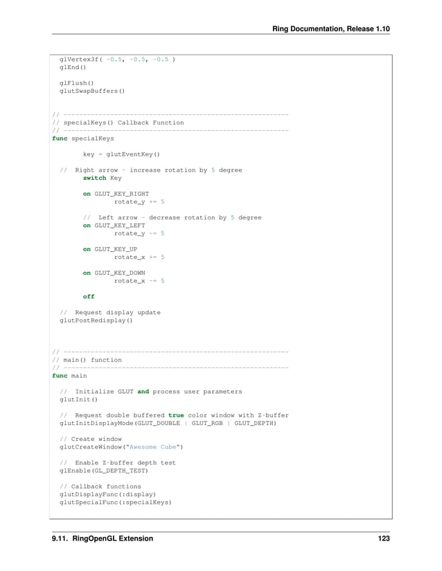 Ring Documentation, Release 1.10 glVertex3f( -0.5, -0.5, -0.5 ) glEnd() glFlush() glutSwapBuffers() // ---------------------------------------------------------- // specialKeys() Callback Function // ---------------------------------------------------------- func specialKeys key = glutEventKey() // Right arrow - increase rotation by 5 degree switch Key on GLUT_KEY_RIGHT rotate_y += 5 // Left arrow - decrease rotation by 5 degree on GLUT_KEY_LEFT rotate_y -= 5 on GLUT_KEY_UP rotate_x += 5 on GLUT_KEY_DOWN rotate_x -= 5 off // Request display update glutPostRedisplay() // ---------------------------------------------------------- // main() function // ---------------------------------------------------------- func main // Initialize GLUT and process user parameters glutInit() // Request double buffered true color window with Z-buffer glutInitDisplayMode(GLUT_DOUBLE | GLUT_RGB | GLUT_DEPTH) // Create window glutCreateWindow("Awesome Cube") // Enable Z-buffer depth test glEnable(GL_DEPTH_TEST) // Callback functions glutDisplayFunc(:display) glutSpecialFunc(:specialKeys) 9.11. RingOpenGL Extension 123 
