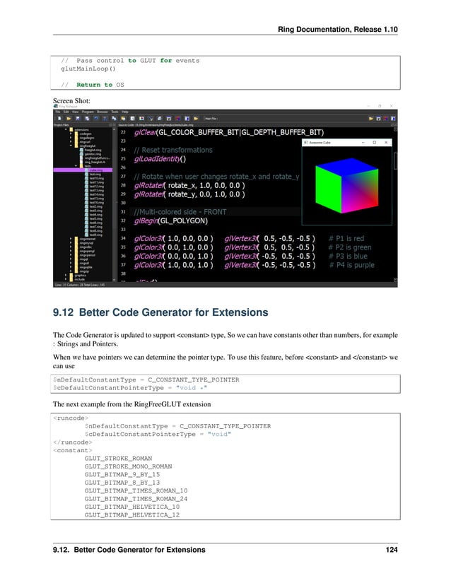 Ring Documentation, Release 1.10 // Pass control to GLUT for events glutMainLoop() // Return to OS Screen Shot: 9.12 Better Code Generator for Extensions The Code Generator is updated to support <constant> type, So we can have constants other than numbers, for example : Strings and Pointers. When we have pointers we can determine the pointer type. To use this feature, before <constant> and </constant> we can use $nDefaultConstantType = C_CONSTANT_TYPE_POINTER $cDefaultConstantPointerType = "void *" The next example from the RingFreeGLUT extension <runcode> $nDefaultConstantType = C_CONSTANT_TYPE_POINTER $cDefaultConstantPointerType = "void" </runcode> <constant> GLUT_STROKE_ROMAN GLUT_STROKE_MONO_ROMAN GLUT_BITMAP_9_BY_15 GLUT_BITMAP_8_BY_13 GLUT_BITMAP_TIMES_ROMAN_10 GLUT_BITMAP_TIMES_ROMAN_24 GLUT_BITMAP_HELVETICA_10 GLUT_BITMAP_HELVETICA_12 9.12. Better Code Generator for Extensions 124 