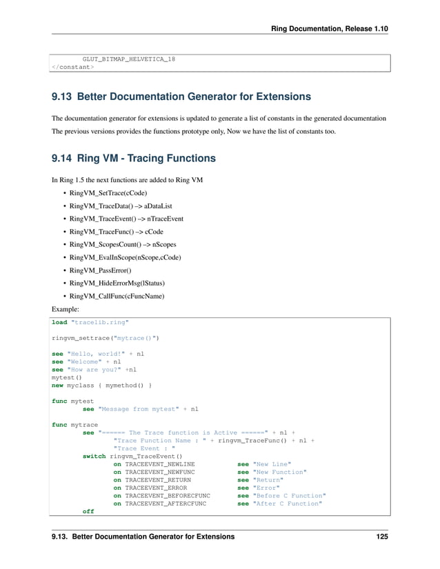 Ring Documentation, Release 1.10 GLUT_BITMAP_HELVETICA_18 </constant> 9.13 Better Documentation Generator for Extensions The documentation generator for extensions is updated to generate a list of constants in the generated documentation The previous versions provides the functions prototype only, Now we have the list of constants too. 9.14 Ring VM - Tracing Functions In Ring 1.5 the next functions are added to Ring VM • RingVM_SetTrace(cCode) • RingVM_TraceData() –> aDataList • RingVM_TraceEvent() –> nTraceEvent • RingVM_TraceFunc() –> cCode • RingVM_ScopesCount() –> nScopes • RingVM_EvalInScope(nScope,cCode) • RingVM_PassError() • RingVM_HideErrorMsg(lStatus) • RingVM_CallFunc(cFuncName) Example: load "tracelib.ring" ringvm_settrace("mytrace()") see "Hello, world!" + nl see "Welcome" + nl see "How are you?" +nl mytest() new myclass { mymethod() } func mytest see "Message from mytest" + nl func mytrace see "====== The Trace function is Active ======" + nl + "Trace Function Name : " + ringvm_TraceFunc() + nl + "Trace Event : " switch ringvm_TraceEvent() on TRACEEVENT_NEWLINE see "New Line" on TRACEEVENT_NEWFUNC see "New Function" on TRACEEVENT_RETURN see "Return" on TRACEEVENT_ERROR see "Error" on TRACEEVENT_BEFORECFUNC see "Before C Function" on TRACEEVENT_AFTERCFUNC see "After C Function" off 9.13. Better Documentation Generator for Extensions 125 