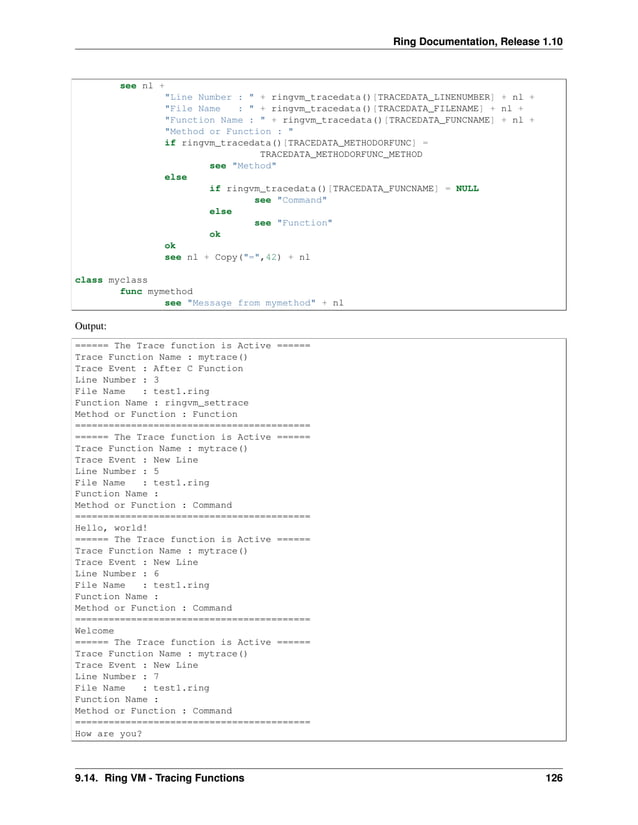 Ring Documentation, Release 1.10 see nl + "Line Number : " + ringvm_tracedata()[TRACEDATA_LINENUMBER] + nl + "File Name : " + ringvm_tracedata()[TRACEDATA_FILENAME] + nl + "Function Name : " + ringvm_tracedata()[TRACEDATA_FUNCNAME] + nl + "Method or Function : " if ringvm_tracedata()[TRACEDATA_METHODORFUNC] = TRACEDATA_METHODORFUNC_METHOD see "Method" else if ringvm_tracedata()[TRACEDATA_FUNCNAME] = NULL see "Command" else see "Function" ok ok see nl + Copy("=",42) + nl class myclass func mymethod see "Message from mymethod" + nl Output: ====== The Trace function is Active ====== Trace Function Name : mytrace() Trace Event : After C Function Line Number : 3 File Name : test1.ring Function Name : ringvm_settrace Method or Function : Function ========================================== ====== The Trace function is Active ====== Trace Function Name : mytrace() Trace Event : New Line Line Number : 5 File Name : test1.ring Function Name : Method or Function : Command ========================================== Hello, world! ====== The Trace function is Active ====== Trace Function Name : mytrace() Trace Event : New Line Line Number : 6 File Name : test1.ring Function Name : Method or Function : Command ========================================== Welcome ====== The Trace function is Active ====== Trace Function Name : mytrace() Trace Event : New Line Line Number : 7 File Name : test1.ring Function Name : Method or Function : Command ========================================== How are you? 9.14. Ring VM - Tracing Functions 126 