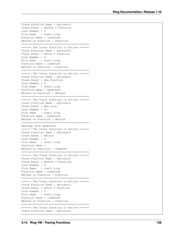 Ring Documentation, Release 1.10 Trace Function Name : mytrace() Trace Event : Before C Function Line Number : 9 File Name : test1.ring Function Name : ismethod Method or Function : Function ========================================== ====== The Trace function is Active ====== Trace Function Name : mytrace() Trace Event : After C Function Line Number : 9 File Name : test1.ring Function Name : ismethod Method or Function : Function ========================================== ====== The Trace function is Active ====== Trace Function Name : mytrace() Trace Event : New Function Line Number : 9 File Name : test1.ring Function Name : mymethod Method or Function : Method ========================================== ====== The Trace function is Active ====== Trace Function Name : mytrace() Trace Event : New Line Line Number : 44 File Name : test1.ring Function Name : mymethod Method or Function : Method ========================================== Message from mymethod ====== The Trace function is Active ====== Trace Function Name : mytrace() Trace Event : Return Line Number : 9 File Name : test1.ring Function Name : Method or Function : Command ========================================== ====== The Trace function is Active ====== Trace Function Name : mytrace() Trace Event : Before C Function Line Number : 9 File Name : test1.ring Function Name : ismethod Method or Function : Function ========================================== ====== The Trace function is Active ====== Trace Function Name : mytrace() Trace Event : After C Function Line Number : 9 File Name : test1.ring Function Name : ismethod Method or Function : Function ========================================== ====== The Trace function is Active ====== Trace Function Name : mytrace() 9.14. Ring VM - Tracing Functions 128 