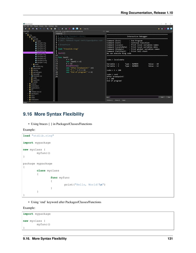 Ring Documentation, Release 1.10 9.16 More Syntax Flexibility • Using braces { } in Packages/Classes/Functions Example: load "stdlib.ring" import mypackage new myclass { myfunc() } package mypackage { class myclass { func myfunc { print("Hello, World!n") } } } • Using ‘end’ keyword after Packages/Classes/Functions Example: import mypackage new myclass { myfunc() } 9.16. More Syntax Flexibility 131 