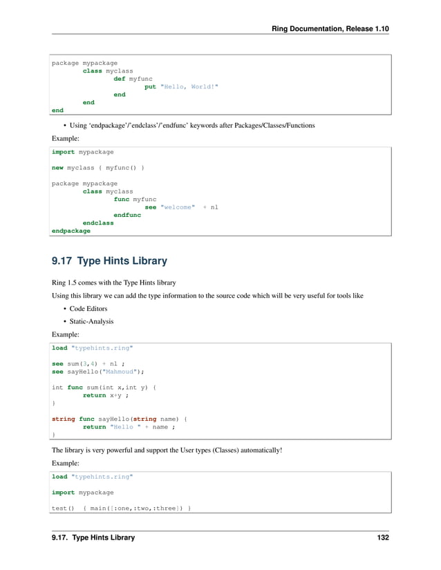 Ring Documentation, Release 1.10 package mypackage class myclass def myfunc put "Hello, World!" end end end • Using ‘endpackage’/’endclass’/’endfunc’ keywords after Packages/Classes/Functions Example: import mypackage new myclass { myfunc() } package mypackage class myclass func myfunc see "welcome" + nl endfunc endclass endpackage 9.17 Type Hints Library Ring 1.5 comes with the Type Hints library Using this library we can add the type information to the source code which will be very useful for tools like • Code Editors • Static-Analysis Example: load "typehints.ring" see sum(3,4) + nl ; see sayHello("Mahmoud"); int func sum(int x,int y) { return x+y ; } string func sayHello(string name) { return "Hello " + name ; } The library is very powerful and support the User types (Classes) automatically! Example: load "typehints.ring" import mypackage test() { main([:one,:two,:three]) } 9.17. Type Hints Library 132 
