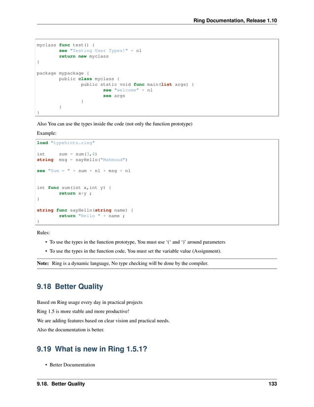 Ring Documentation, Release 1.10 myclass func test() { see "Testing User Types!" + nl return new myclass } package mypackage { public class myclass { public static void func main(list args) { see "welcome" + nl see args } } } Also You can use the types inside the code (not only the function prototype) Example: load "typehints.ring" int sum = sum(3,4) string msg = sayHello("Mahmoud") see "Sum = " + sum + nl + msg + nl int func sum(int x,int y) { return x+y ; } string func sayHello(string name) { return "Hello " + name ; } Rules: • To use the types in the function prototype, You must use ‘(‘ and ‘)’ around parameters • To use the types in the function code, You must set the variable value (Assignment). Note: Ring is a dynamic language, No type checking will be done by the compiler. 9.18 Better Quality Based on Ring usage every day in practical projects Ring 1.5 is more stable and more productive! We are adding features based on clear vision and practical needs. Also the documentation is better. 9.19 What is new in Ring 1.5.1? • Better Documentation 9.18. Better Quality 133 