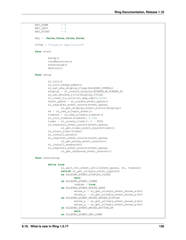 Ring Documentation, Release 1.10 KEY_DOWN = 2 KEY_LEFT = 3 KEY_RIGHT = 4 Key = [false,false,false,false] TITLE = "Graphics Application" func start SetUp() loadResources() eventsLoop() destroy() func setup al_init() al_init_image_addon() al_set_new_display_flags(ALLEGRO_OPENGL) display = al_create_display(SCREEN_W,SCREEN_H) al_set_Window_title(display,TITLE) al_clear_to_color(al_map_rgb(0,0,0)) event_queue = al_create_event_queue() al_register_event_source(event_queue, al_get_display_event_source(display)) ev = al_new_allegro_event() timeout = al_new_allegro_timeout() al_init_timeout(timeout, 0.06) timer = al_create_timer(1.0 / FPS) al_register_event_source(event_queue, al_get_timer_event_source(timer)) al_start_timer(timer) al_install_mouse() al_register_event_source(event_queue, al_get_mouse_event_source()) al_install_keyboard() al_register_event_source(event_queue, al_get_keyboard_event_source()) func eventsLoop while true al_wait_for_event_until(event_queue, ev, timeout) switch al_get_allegro_event_type(ev) on ALLEGRO_EVENT_DISPLAY_CLOSE exit on ALLEGRO_EVENT_TIMER redraw = true on ALLEGRO_EVENT_MOUSE_AXES mouse_x = al_get_allegro_event_mouse_x(ev) mouse_y = al_get_allegro_event_mouse_y(ev) on ALLEGRO_EVENT_MOUSE_ENTER_DISPLAY mouse_x = al_get_allegro_event_mouse_x(ev) mouse_y = al_get_allegro_event_mouse_y(ev) on ALLEGRO_EVENT_MOUSE_BUTTON_UP exit on ALLEGRO_EVENT_KEY_DOWN 9.19. What is new in Ring 1.5.1? 136 