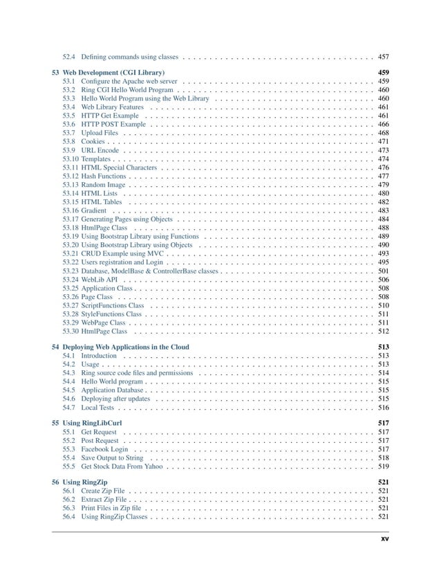 52.4 Defining commands using classes . . . . . . . . . . . . . . . . . . . . . . . . . . . . . . . . . . . . 457 53 Web Development (CGI Library) 459 53.1 Configure the Apache web server . . . . . . . . . . . . . . . . . . . . . . . . . . . . . . . . . . . . 459 53.2 Ring CGI Hello World Program . . . . . . . . . . . . . . . . . . . . . . . . . . . . . . . . . . . . . 460 53.3 Hello World Program using the Web Library . . . . . . . . . . . . . . . . . . . . . . . . . . . . . . 460 53.4 Web Library Features . . . . . . . . . . . . . . . . . . . . . . . . . . . . . . . . . . . . . . . . . . 461 53.5 HTTP Get Example . . . . . . . . . . . . . . . . . . . . . . . . . . . . . . . . . . . . . . . . . . . 461 53.6 HTTP POST Example . . . . . . . . . . . . . . . . . . . . . . . . . . . . . . . . . . . . . . . . . . 466 53.7 Upload Files . . . . . . . . . . . . . . . . . . . . . . . . . . . . . . . . . . . . . . . . . . . . . . . 468 53.8 Cookies . . . . . . . . . . . . . . . . . . . . . . . . . . . . . . . . . . . . . . . . . . . . . . . . . . 471 53.9 URL Encode . . . . . . . . . . . . . . . . . . . . . . . . . . . . . . . . . . . . . . . . . . . . . . . 473 53.10 Templates . . . . . . . . . . . . . . . . . . . . . . . . . . . . . . . . . . . . . . . . . . . . . . . . . 474 53.11 HTML Special Characters . . . . . . . . . . . . . . . . . . . . . . . . . . . . . . . . . . . . . . . . 476 53.12 Hash Functions . . . . . . . . . . . . . . . . . . . . . . . . . . . . . . . . . . . . . . . . . . . . . . 477 53.13 Random Image . . . . . . . . . . . . . . . . . . . . . . . . . . . . . . . . . . . . . . . . . . . . . . 479 53.14 HTML Lists . . . . . . . . . . . . . . . . . . . . . . . . . . . . . . . . . . . . . . . . . . . . . . . 480 53.15 HTML Tables . . . . . . . . . . . . . . . . . . . . . . . . . . . . . . . . . . . . . . . . . . . . . . 482 53.16 Gradient . . . . . . . . . . . . . . . . . . . . . . . . . . . . . . . . . . . . . . . . . . . . . . . . . 483 53.17 Generating Pages using Objects . . . . . . . . . . . . . . . . . . . . . . . . . . . . . . . . . . . . . 484 53.18 HtmlPage Class . . . . . . . . . . . . . . . . . . . . . . . . . . . . . . . . . . . . . . . . . . . . . 488 53.19 Using Bootstrap Library using Functions . . . . . . . . . . . . . . . . . . . . . . . . . . . . . . . . 489 53.20 Using Bootstrap Library using Objects . . . . . . . . . . . . . . . . . . . . . . . . . . . . . . . . . 490 53.21 CRUD Example using MVC . . . . . . . . . . . . . . . . . . . . . . . . . . . . . . . . . . . . . . . 493 53.22 Users registration and Login . . . . . . . . . . . . . . . . . . . . . . . . . . . . . . . . . . . . . . . 495 53.23 Database, ModelBase & ControllerBase classes . . . . . . . . . . . . . . . . . . . . . . . . . . . . . 501 53.24 WebLib API . . . . . . . . . . . . . . . . . . . . . . . . . . . . . . . . . . . . . . . . . . . . . . . 506 53.25 Application Class . . . . . . . . . . . . . . . . . . . . . . . . . . . . . . . . . . . . . . . . . . . . . 508 53.26 Page Class . . . . . . . . . . . . . . . . . . . . . . . . . . . . . . . . . . . . . . . . . . . . . . . . 508 53.27 ScriptFunctions Class . . . . . . . . . . . . . . . . . . . . . . . . . . . . . . . . . . . . . . . . . . 510 53.28 StyleFunctions Class . . . . . . . . . . . . . . . . . . . . . . . . . . . . . . . . . . . . . . . . . . . 511 53.29 WebPage Class . . . . . . . . . . . . . . . . . . . . . . . . . . . . . . . . . . . . . . . . . . . . . . 511 53.30 HtmlPage Class . . . . . . . . . . . . . . . . . . . . . . . . . . . . . . . . . . . . . . . . . . . . . 512 54 Deploying Web Applications in the Cloud 513 54.1 Introduction . . . . . . . . . . . . . . . . . . . . . . . . . . . . . . . . . . . . . . . . . . . . . . . 513 54.2 Usage . . . . . . . . . . . . . . . . . . . . . . . . . . . . . . . . . . . . . . . . . . . . . . . . . . . 513 54.3 Ring source code files and permissions . . . . . . . . . . . . . . . . . . . . . . . . . . . . . . . . . 514 54.4 Hello World program . . . . . . . . . . . . . . . . . . . . . . . . . . . . . . . . . . . . . . . . . . . 515 54.5 Application Database . . . . . . . . . . . . . . . . . . . . . . . . . . . . . . . . . . . . . . . . . . . 515 54.6 Deploying after updates . . . . . . . . . . . . . . . . . . . . . . . . . . . . . . . . . . . . . . . . . 515 54.7 Local Tests . . . . . . . . . . . . . . . . . . . . . . . . . . . . . . . . . . . . . . . . . . . . . . . . 516 55 Using RingLibCurl 517 55.1 Get Request . . . . . . . . . . . . . . . . . . . . . . . . . . . . . . . . . . . . . . . . . . . . . . . 517 55.2 Post Request . . . . . . . . . . . . . . . . . . . . . . . . . . . . . . . . . . . . . . . . . . . . . . . 517 55.3 Facebook Login . . . . . . . . . . . . . . . . . . . . . . . . . . . . . . . . . . . . . . . . . . . . . 517 55.4 Save Output to String . . . . . . . . . . . . . . . . . . . . . . . . . . . . . . . . . . . . . . . . . . 518 55.5 Get Stock Data From Yahoo . . . . . . . . . . . . . . . . . . . . . . . . . . . . . . . . . . . . . . . 519 56 Using RingZip 521 56.1 Create Zip File . . . . . . . . . . . . . . . . . . . . . . . . . . . . . . . . . . . . . . . . . . . . . . 521 56.2 Extract Zip File . . . . . . . . . . . . . . . . . . . . . . . . . . . . . . . . . . . . . . . . . . . . . . 521 56.3 Print Files in Zip file . . . . . . . . . . . . . . . . . . . . . . . . . . . . . . . . . . . . . . . . . . . 521 56.4 Using RingZip Classes . . . . . . . . . . . . . . . . . . . . . . . . . . . . . . . . . . . . . . . . . . 521 xv 