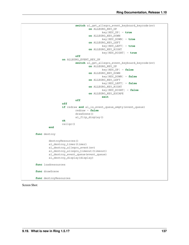 Ring Documentation, Release 1.10 switch al_get_allegro_event_keyboard_keycode(ev) on ALLEGRO_KEY_UP key[KEY_UP] = true on ALLEGRO_KEY_DOWN key[KEY_DOWN] = true on ALLEGRO_KEY_LEFT key[KEY_LEFT] = true on ALLEGRO_KEY_RIGHT key[KEY_RIGHT] = true off on ALLEGRO_EVENT_KEY_UP switch al_get_allegro_event_keyboard_keycode(ev) on ALLEGRO_KEY_UP key[KEY_UP] = false on ALLEGRO_KEY_DOWN key[KEY_DOWN] = false on ALLEGRO_KEY_LEFT key[KEY_LEFT] = false on ALLEGRO_KEY_RIGHT key[KEY_RIGHT] = false on ALLEGRO_KEY_ESCAPE exit off off if redraw and al_is_event_queue_empty(event_queue) redraw = false drawScene() al_flip_display() ok callgc() end func destroy destroyResources() al_destroy_timer(timer) al_destroy_allegro_event(ev) al_destroy_allegro_timeout(timeout) al_destroy_event_queue(event_queue) al_destroy_display(display) func loadresources func drawScene func destroyResources Screen Shot: 9.19. What is new in Ring 1.5.1? 137 