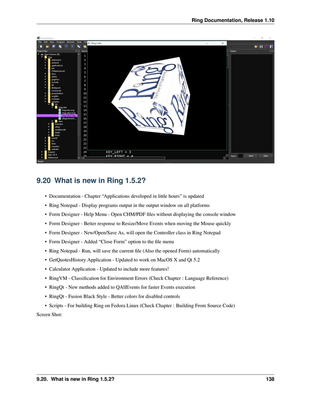 Ring Documentation, Release 1.10 9.20 What is new in Ring 1.5.2? • Documentation - Chapter “Applications developed in little hours” is updated • Ring Notepad - Display programs output in the output window on all platforms • Form Designer - Help Menu - Open CHM/PDF files without displaying the console window • Form Designer - Better response to Resize/Move Events when moving the Mouse quickly • Form Designer - New/Open/Save As, will open the Controller class in Ring Notepad • Form Designer - Added “Close Form” option to the file menu • Ring Notepad - Run, will save the current file (Also the opened Form) automatically • GetQuotesHistory Application - Updated to work on MacOS X and Qt 5.2 • Calculator Application - Updated to include more features! • RingVM - Classification for Environment Errors (Check Chapter : Language Reference) • RingQt - New methods added to QAllEvents for faster Events execution • RingQt - Fusion Black Style - Better colors for disabled controls • Scripts - For building Ring on Fedora Linux (Check Chapter : Building From Source Code) Screen Shot: 9.20. What is new in Ring 1.5.2? 138 