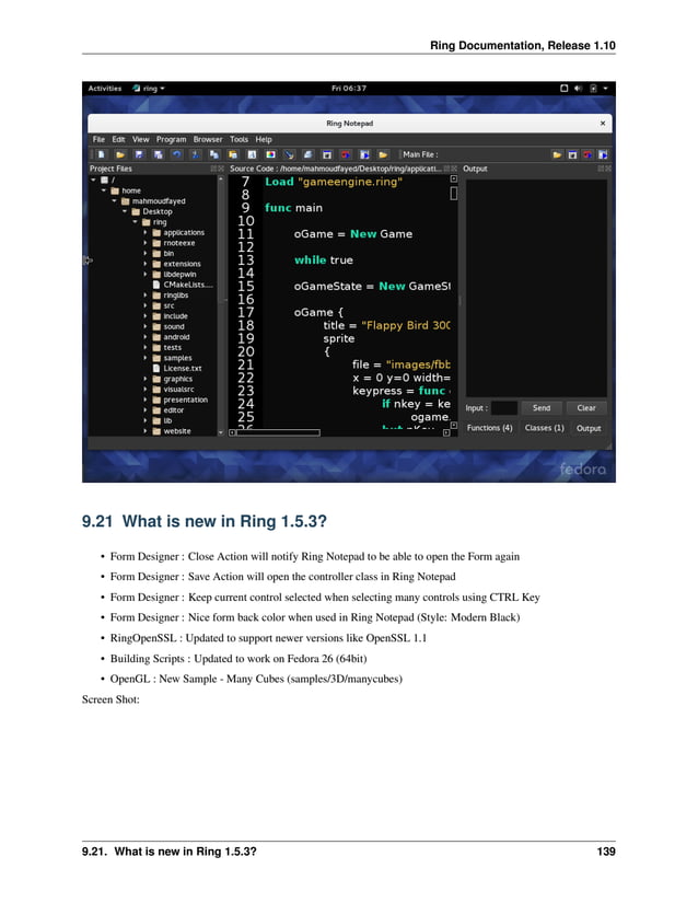 Ring Documentation, Release 1.10 9.21 What is new in Ring 1.5.3? • Form Designer : Close Action will notify Ring Notepad to be able to open the Form again • Form Designer : Save Action will open the controller class in Ring Notepad • Form Designer : Keep current control selected when selecting many controls using CTRL Key • Form Designer : Nice form back color when used in Ring Notepad (Style: Modern Black) • RingOpenSSL : Updated to support newer versions like OpenSSL 1.1 • Building Scripts : Updated to work on Fedora 26 (64bit) • OpenGL : New Sample - Many Cubes (samples/3D/manycubes) Screen Shot: 9.21. What is new in Ring 1.5.3? 139 