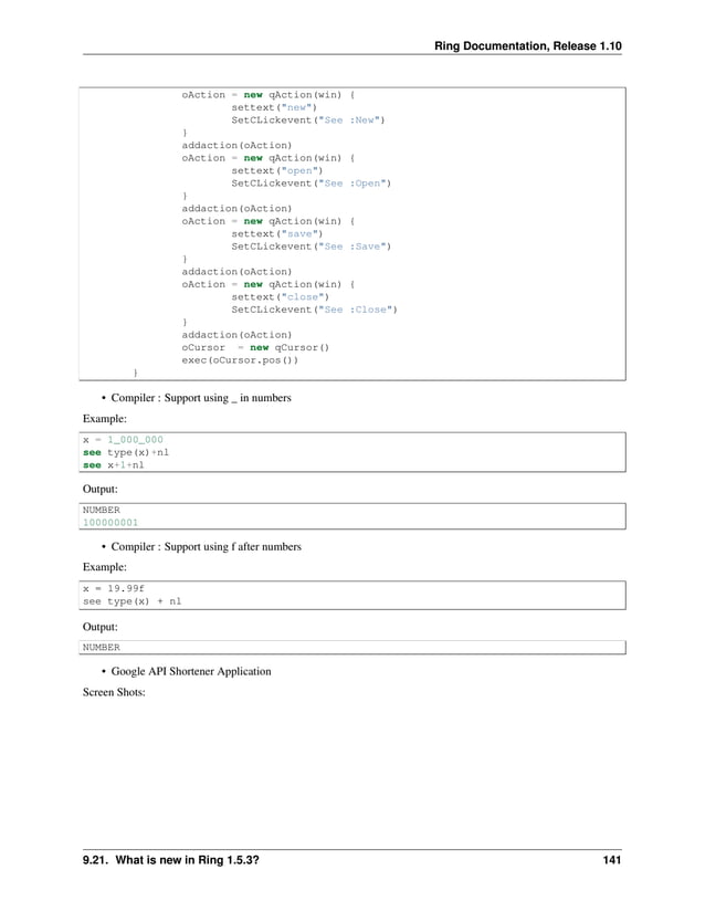 Ring Documentation, Release 1.10 oAction = new qAction(win) { settext("new") SetCLickevent("See :New") } addaction(oAction) oAction = new qAction(win) { settext("open") SetCLickevent("See :Open") } addaction(oAction) oAction = new qAction(win) { settext("save") SetCLickevent("See :Save") } addaction(oAction) oAction = new qAction(win) { settext("close") SetCLickevent("See :Close") } addaction(oAction) oCursor = new qCursor() exec(oCursor.pos()) } • Compiler : Support using _ in numbers Example: x = 1_000_000 see type(x)+nl see x+1+nl Output: NUMBER 100000001 • Compiler : Support using f after numbers Example: x = 19.99f see type(x) + nl Output: NUMBER • Google API Shortener Application Screen Shots: 9.21. What is new in Ring 1.5.3? 141 