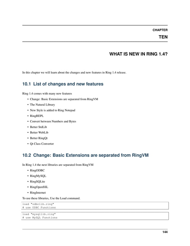 CHAPTER TEN WHAT IS NEW IN RING 1.4? In this chapter we will learn about the changes and new features in Ring 1.4 release. 10.1 List of changes and new features Ring 1.4 comes with many new features • Change: Basic Extensions are separated from RingVM • The Natural Library • New Style is added to Ring Notepad • RingREPL • Convert between Numbers and Bytes • Better StdLib • Better WebLib • Better RingQt • Qt Class Convertor 10.2 Change: Basic Extensions are separated from RingVM In Ring 1.4 the next libraries are separated from RingVM • RingODBC • RingMySQL • RingSQLite • RingOpenSSL • RingInternet To use these libraries, Use the Load command. load "odbclib.ring" # use ODBC Functions load "mysqllib.ring" # use MySQL Functions 144 