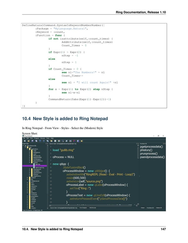 Ring Documentation, Release 1.10 DefineNaturalCommand.SyntaxIsKeywordNumberNumber([ :Package = "MyLanguage.Natural", :Keyword = :count, :Function = func { if not isattribute(self,:count_times) { AddAttribute(self,:count_times) Count_Times = 0 } if Expr(1) > Expr(2) { nStep = -1 else nStep = 1 } if Count_Times = 0 { see nl+"The Numbers!" + nl Count_Times++ else see nl + "I will count Again!" +nl } for x = Expr(1) to Expr(2) step nStep { see nl+x+nl } CommandReturn(fabs(Expr(1)-Expr(2))+1) } ]) 10.4 New Style is added to Ring Notepad In Ring Notepad - From View - Styles - Select the (Modern) Style Screen Shot: 10.4. New Style is added to Ring Notepad 147 