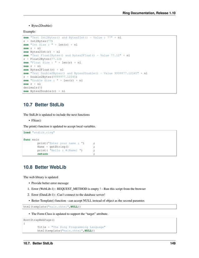 Ring Documentation, Release 1.10 • Bytes2Double() Example: see "Test Int2Bytes() and Bytes2Int() - Value : 77" + nl r = Int2Bytes(77) see "Int Size : " + len(r) + nl see r + nl see Bytes2Int(r) + nl see "Test Float2Bytes() and Bytes2Float() - Value 77.12" + nl r = Float2Bytes(77.12) see "Float Size : " + len(r) + nl see r + nl see Bytes2Float(r) + nl see "Test Double2Bytes() and Bytes2Double() - Value 9999977.12345" + nl r = Double2Bytes(9999977.12345) see "Double Size : " + len(r) + nl see r + nl decimals(5) see Bytes2Double(r) + nl 10.7 Better StdLib The StdLib is updated to include the next functions • FSize() The print() function is updated to accept local variables. load "stdlib.ring" func main print("Enter your name : ") ; Name = getString() ; print( "Hello : #{Name} ") ; return ; 10.8 Better WebLib The web library is updated • Provide better error message 1. Error (WebLib-1) : REQUEST_METHOD is empty ! - Run this script from the browser 2. Error (DataLib-1) : Can’t connect to the database server! • Better Template() function - can accept NULL instead of object as the second paramter. html(template("main.rhtml",NULL)) • The Form Class is updated to support the “target” attribute. BootStrapWebPage() { Title = "The Ring Programming Language" html(template("main.rhtml",NULL)) 10.7. Better StdLib 149 