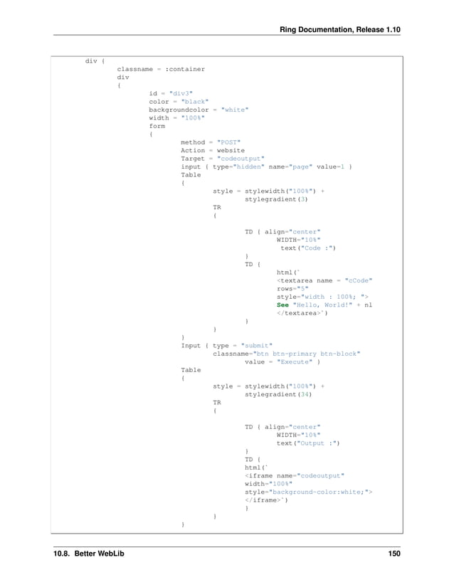 Ring Documentation, Release 1.10 div { classname = :container div { id = "div3" color = "black" backgroundcolor = "white" width = "100%" form { method = "POST" Action = website Target = "codeoutput" input { type="hidden" name="page" value=1 } Table { style = stylewidth("100%") + stylegradient(3) TR { TD { align="center" WIDTH="10%" text("Code :") } TD { html(` <textarea name = "cCode" rows="5" style="width : 100%; "> See "Hello, World!" + nl </textarea>`) } } } Input { type = "submit" classname="btn btn-primary btn-block" value = "Execute" } Table { style = stylewidth("100%") + stylegradient(34) TR { TD { align="center" WIDTH="10%" text("Output :") } TD { html(` <iframe name="codeoutput" width="100%" style="background-color:white;"> </iframe>`) } } } 10.8. Better WebLib 150 