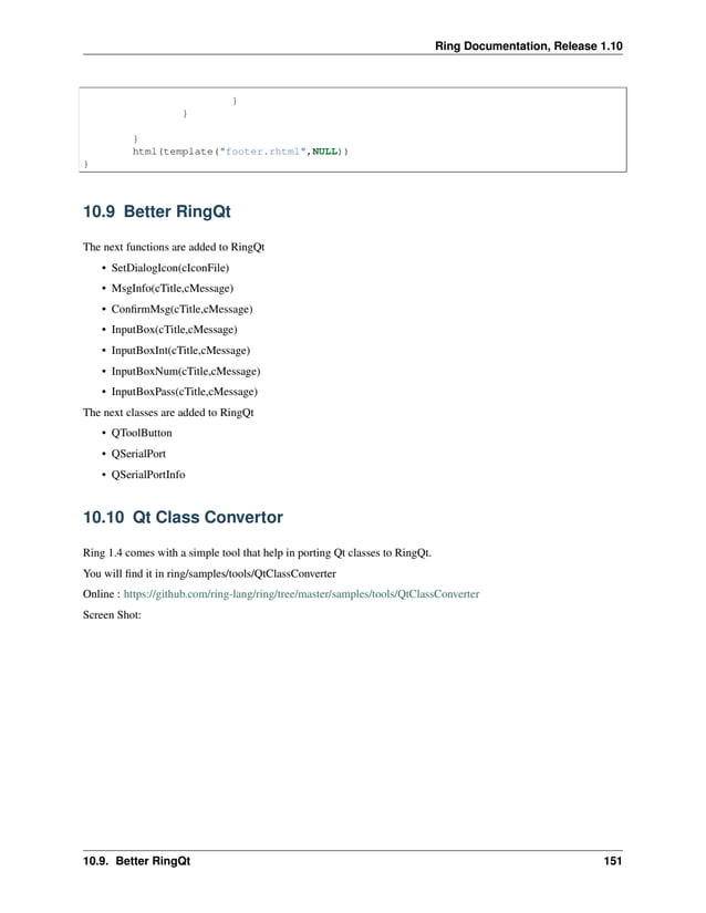 Ring Documentation, Release 1.10 } } } html(template("footer.rhtml",NULL)) } 10.9 Better RingQt The next functions are added to RingQt • SetDialogIcon(cIconFile) • MsgInfo(cTitle,cMessage) • ConfirmMsg(cTitle,cMessage) • InputBox(cTitle,cMessage) • InputBoxInt(cTitle,cMessage) • InputBoxNum(cTitle,cMessage) • InputBoxPass(cTitle,cMessage) The next classes are added to RingQt • QToolButton • QSerialPort • QSerialPortInfo 10.10 Qt Class Convertor Ring 1.4 comes with a simple tool that help in porting Qt classes to RingQt. You will find it in ring/samples/tools/QtClassConverter Online : https://github.com/ring-lang/ring/tree/master/samples/tools/QtClassConverter Screen Shot: 10.9. Better RingQt 151 
