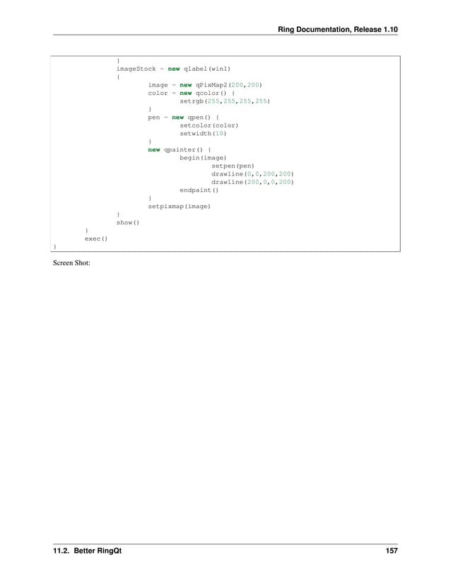 Ring Documentation, Release 1.10 } imageStock = new qlabel(win1) { image = new qPixMap2(200,200) color = new qcolor() { setrgb(255,255,255,255) } pen = new qpen() { setcolor(color) setwidth(10) } new qpainter() { begin(image) setpen(pen) drawline(0,0,200,200) drawline(200,0,0,200) endpaint() } setpixmap(image) } show() } exec() } Screen Shot: 11.2. Better RingQt 157 