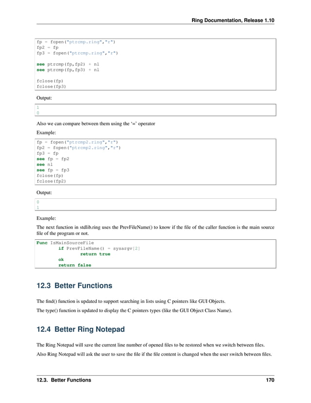 Ring Documentation, Release 1.10 fp = fopen("ptrcmp.ring","r") fp2 = fp fp3 = fopen("ptrcmp.ring","r") see ptrcmp(fp,fp2) + nl see ptrcmp(fp,fp3) + nl fclose(fp) fclose(fp3) Output: 1 0 Also we can compare between them using the ‘=’ operator Example: fp = fopen("ptrcmp2.ring","r") fp2 = fopen("ptrcmp2.ring","r") fp3 = fp see fp = fp2 see nl see fp = fp3 fclose(fp) fclose(fp2) Output: 0 1 Example: The next function in stdlib.ring uses the PrevFileName() to know if the file of the caller function is the main source file of the program or not. Func IsMainSourceFile if PrevFileName() = sysargv[2] return true ok return false 12.3 Better Functions The find() function is updated to support searching in lists using C pointers like GUI Objects. The type() function is updated to display the C pointers types (like the GUI Object Class Name). 12.4 Better Ring Notepad The Ring Notepad will save the current line number of opened files to be restored when we switch between files. Also Ring Notepad will ask the user to save the file if the file content is changed when the user switch between files. 12.3. Better Functions 170 