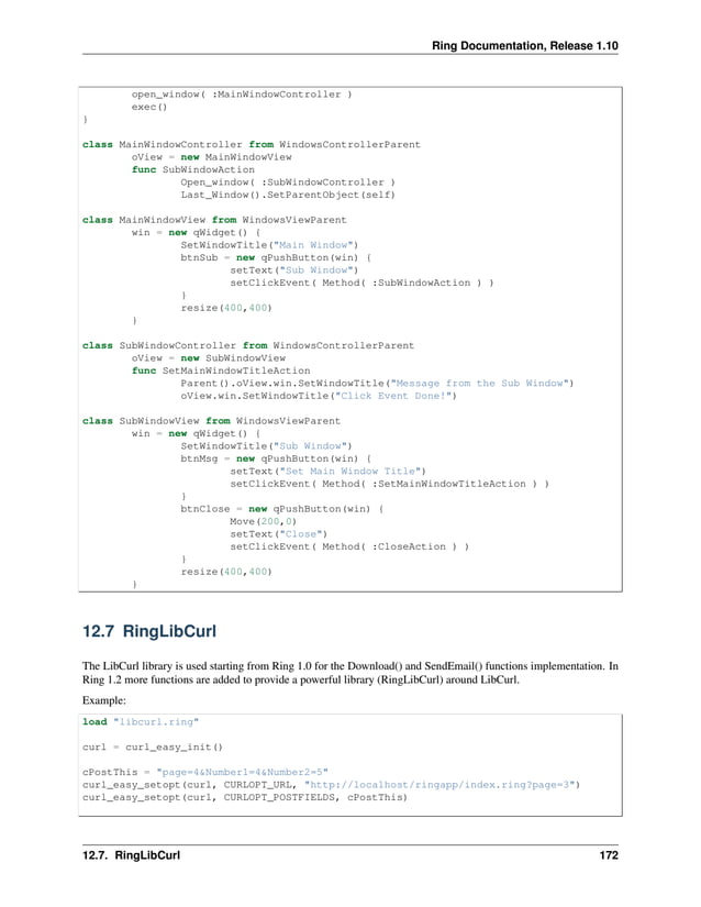Ring Documentation, Release 1.10 open_window( :MainWindowController ) exec() } class MainWindowController from WindowsControllerParent oView = new MainWindowView func SubWindowAction Open_window( :SubWindowController ) Last_Window().SetParentObject(self) class MainWindowView from WindowsViewParent win = new qWidget() { SetWindowTitle("Main Window") btnSub = new qPushButton(win) { setText("Sub Window") setClickEvent( Method( :SubWindowAction ) ) } resize(400,400) } class SubWindowController from WindowsControllerParent oView = new SubWindowView func SetMainWindowTitleAction Parent().oView.win.SetWindowTitle("Message from the Sub Window") oView.win.SetWindowTitle("Click Event Done!") class SubWindowView from WindowsViewParent win = new qWidget() { SetWindowTitle("Sub Window") btnMsg = new qPushButton(win) { setText("Set Main Window Title") setClickEvent( Method( :SetMainWindowTitleAction ) ) } btnClose = new qPushButton(win) { Move(200,0) setText("Close") setClickEvent( Method( :CloseAction ) ) } resize(400,400) } 12.7 RingLibCurl The LibCurl library is used starting from Ring 1.0 for the Download() and SendEmail() functions implementation. In Ring 1.2 more functions are added to provide a powerful library (RingLibCurl) around LibCurl. Example: load "libcurl.ring" curl = curl_easy_init() cPostThis = "page=4&Number1=4&Number2=5" curl_easy_setopt(curl, CURLOPT_URL, "http://localhost/ringapp/index.ring?page=3") curl_easy_setopt(curl, CURLOPT_POSTFIELDS, cPostThis) 12.7. RingLibCurl 172 