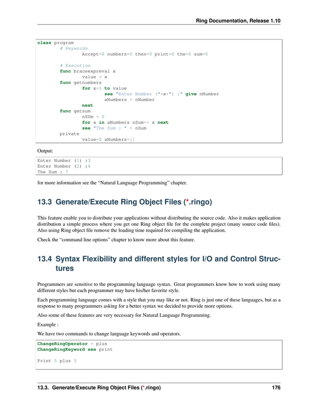 Ring Documentation, Release 1.10 class program # Keywords Accept=0 numbers=0 then=0 print=0 the=0 sum=0 # Execution func braceexpreval x value = x func getnumbers for x=1 to value see "Enter Number ("+x+") :" give nNumber aNumbers + nNumber next func getsum nSUm = 0 for x in aNumbers nSum+= x next see "The Sum : " + nSum private value=0 aNumbers=[] Output: Enter Number (1) :3 Enter Number (2) :4 The Sum : 7 for more information see the “Natural Language Programming” chapter. 13.3 Generate/Execute Ring Object Files (*.ringo) This feature enable you to distribute your applications without distributing the source code. Also it makes application distribution a simple process where you get one Ring object file for the complete project (many source code files). Also using Ring object file remove the loading time required for compiling the application. Check the “command line options” chapter to know more about this feature. 13.4 Syntax Flexibility and different styles for I/O and Control Struc- tures Programmers are sensitive to the programming language syntax. Great programmers know how to work using many different styles but each programmer may have his/her favorite style. Each programming language comes with a style that you may like or not. Ring is just one of these languages, but as a response to many programmers asking for a better syntax we decided to provide more options. Also some of these features are very necessary for Natural Language Programming. Example : We have two commands to change language keywords and operators. ChangeRingOperator + plus ChangeRingKeyword see print Print 5 plus 5 13.3. Generate/Execute Ring Object Files (*.ringo) 176 