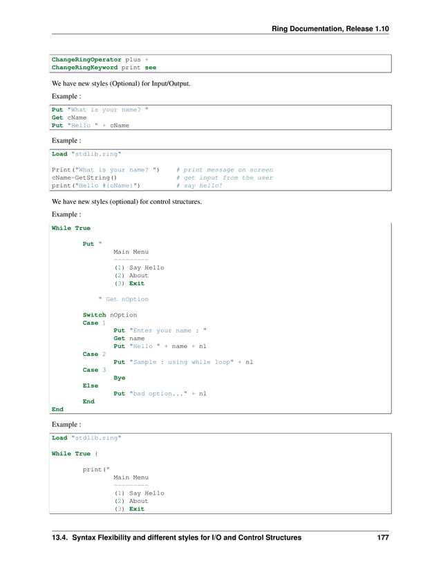 Ring Documentation, Release 1.10 ChangeRingOperator plus + ChangeRingKeyword print see We have new styles (Optional) for Input/Output. Example : Put "What is your name? " Get cName Put "Hello " + cName Example : Load "stdlib.ring" Print("What is your name? ") # print message on screen cName=GetString() # get input from the user print("Hello #{cName}") # say hello! We have new styles (optional) for control structures. Example : While True Put " Main Menu --------- (1) Say Hello (2) About (3) Exit " Get nOption Switch nOption Case 1 Put "Enter your name : " Get name Put "Hello " + name + nl Case 2 Put "Sample : using while loop" + nl Case 3 Bye Else Put "bad option..." + nl End End Example : Load "stdlib.ring" While True { print(" Main Menu --------- (1) Say Hello (2) About (3) Exit 13.4. Syntax Flexibility and different styles for I/O and Control Structures 177 