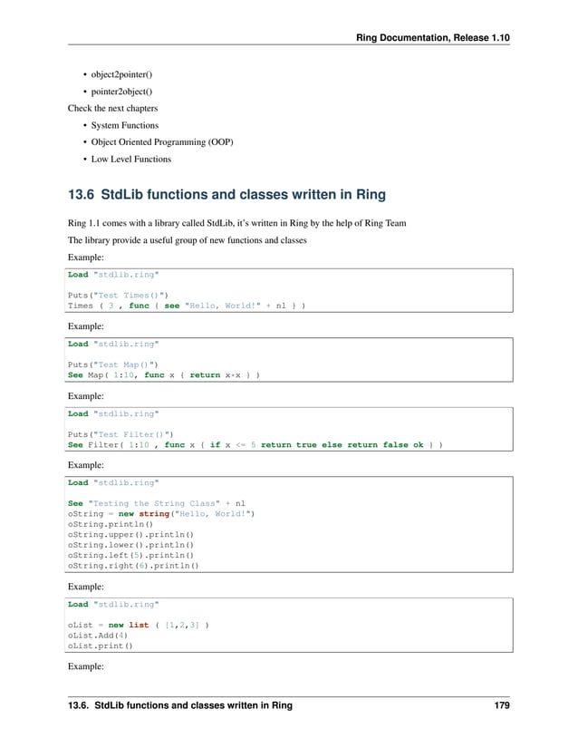 Ring Documentation, Release 1.10 • object2pointer() • pointer2object() Check the next chapters • System Functions • Object Oriented Programming (OOP) • Low Level Functions 13.6 StdLib functions and classes written in Ring Ring 1.1 comes with a library called StdLib, it’s written in Ring by the help of Ring Team The library provide a useful group of new functions and classes Example: Load "stdlib.ring" Puts("Test Times()") Times ( 3 , func { see "Hello, World!" + nl } ) Example: Load "stdlib.ring" Puts("Test Map()") See Map( 1:10, func x { return x*x } ) Example: Load "stdlib.ring" Puts("Test Filter()") See Filter( 1:10 , func x { if x <= 5 return true else return false ok } ) Example: Load "stdlib.ring" See "Testing the String Class" + nl oString = new string("Hello, World!") oString.println() oString.upper().println() oString.lower().println() oString.left(5).println() oString.right(6).println() Example: Load "stdlib.ring" oList = new list ( [1,2,3] ) oList.Add(4) oList.print() Example: 13.6. StdLib functions and classes written in Ring 179 
