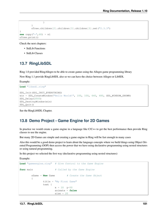 Ring Documentation, Release 1.10 } } oTree.children[2].children[3].children[3].set("2.3.3") } see copy("*",60) + nl oTree.print() Check the next chapters: • StdLib Functions • StdLib Classes 13.7 RingLibSDL Ring 1.0 provided RingAllegro to be able to create games using the Allegro game programming library Now Ring 1.1 provide RingLibSDL also so we can have the choice between Allegro or LibSDL Example: Load "libsdl.ring" SDL_Init(SDL_INIT_EVERYTHING) win = SDL_CreateWindow("Hello World!", 100, 100, 640, 480, SDL_WINDOW_SHOWN) SDL_Delay(2000) SDL_DestroyWindow(win) SDL_Quit() See the RingLibSDL Chapter. 13.8 Demo Project - Game Engine for 2D Games In practice we would create a game engine in a language like C/C++ to get the best performance then provide Ring classes to use the engine. But many 2D Games are simple and creating a game engine in Ring will be fast enough in many cases Also this would be a good demo project to learn about the language concepts where we build things using Object Ori- ented Programming (OOP) then access the power that we have using declarative programming using nested structures or using natural programming. In this project we selected the first way (declarative programming using nested structures) Example: Load "gameengine.ring" # Give Control to the Game Engine func main # Called by the Game Engine oGame = New Game # Create the Game Object { title = "My First Game" text { x = 10 y=50 animate = false size = 20 13.7. RingLibSDL 181 