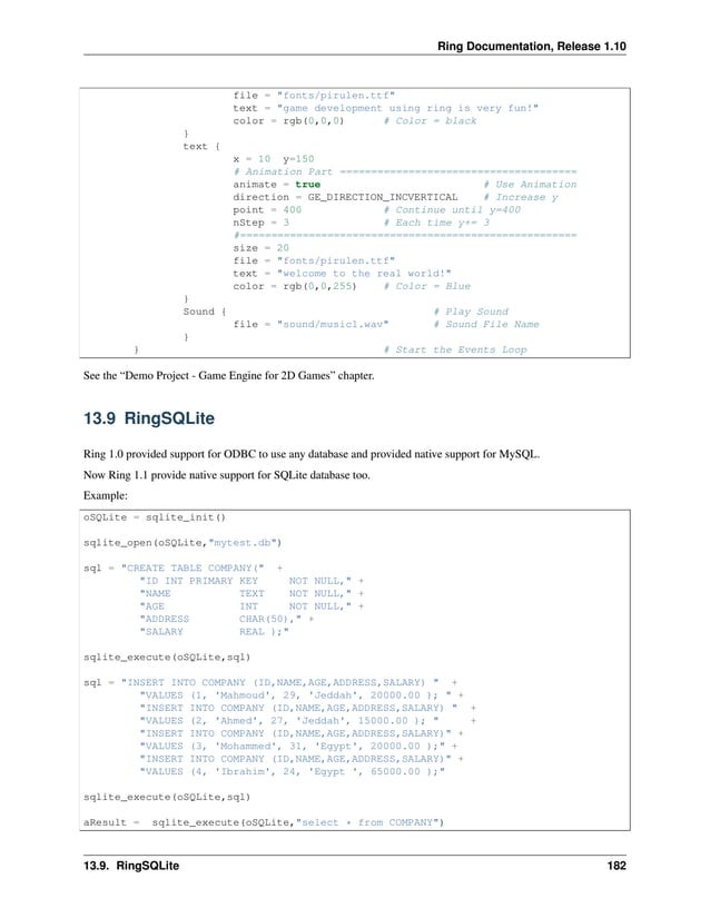 Ring Documentation, Release 1.10 file = "fonts/pirulen.ttf" text = "game development using ring is very fun!" color = rgb(0,0,0) # Color = black } text { x = 10 y=150 # Animation Part ====================================== animate = true # Use Animation direction = GE_DIRECTION_INCVERTICAL # Increase y point = 400 # Continue until y=400 nStep = 3 # Each time y+= 3 #====================================================== size = 20 file = "fonts/pirulen.ttf" text = "welcome to the real world!" color = rgb(0,0,255) # Color = Blue } Sound { # Play Sound file = "sound/music1.wav" # Sound File Name } } # Start the Events Loop See the “Demo Project - Game Engine for 2D Games” chapter. 13.9 RingSQLite Ring 1.0 provided support for ODBC to use any database and provided native support for MySQL. Now Ring 1.1 provide native support for SQLite database too. Example: oSQLite = sqlite_init() sqlite_open(oSQLite,"mytest.db") sql = "CREATE TABLE COMPANY(" + "ID INT PRIMARY KEY NOT NULL," + "NAME TEXT NOT NULL," + "AGE INT NOT NULL," + "ADDRESS CHAR(50)," + "SALARY REAL );" sqlite_execute(oSQLite,sql) sql = "INSERT INTO COMPANY (ID,NAME,AGE,ADDRESS,SALARY) " + "VALUES (1, 'Mahmoud', 29, 'Jeddah', 20000.00 ); " + "INSERT INTO COMPANY (ID,NAME,AGE,ADDRESS,SALARY) " + "VALUES (2, 'Ahmed', 27, 'Jeddah', 15000.00 ); " + "INSERT INTO COMPANY (ID,NAME,AGE,ADDRESS,SALARY)" + "VALUES (3, 'Mohammed', 31, 'Egypt', 20000.00 );" + "INSERT INTO COMPANY (ID,NAME,AGE,ADDRESS,SALARY)" + "VALUES (4, 'Ibrahim', 24, 'Egypt ', 65000.00 );" sqlite_execute(oSQLite,sql) aResult = sqlite_execute(oSQLite,"select * from COMPANY") 13.9. RingSQLite 182 