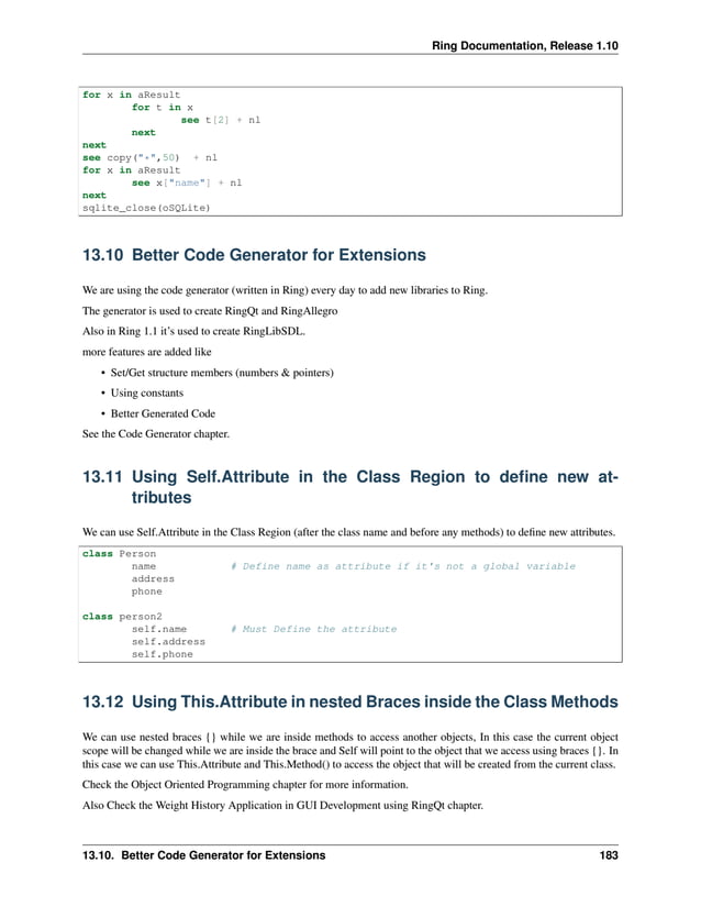 Ring Documentation, Release 1.10 for x in aResult for t in x see t[2] + nl next next see copy("*",50) + nl for x in aResult see x["name"] + nl next sqlite_close(oSQLite) 13.10 Better Code Generator for Extensions We are using the code generator (written in Ring) every day to add new libraries to Ring. The generator is used to create RingQt and RingAllegro Also in Ring 1.1 it’s used to create RingLibSDL. more features are added like • Set/Get structure members (numbers & pointers) • Using constants • Better Generated Code See the Code Generator chapter. 13.11 Using Self.Attribute in the Class Region to define new at- tributes We can use Self.Attribute in the Class Region (after the class name and before any methods) to define new attributes. class Person name # Define name as attribute if it's not a global variable address phone class person2 self.name # Must Define the attribute self.address self.phone 13.12 Using This.Attribute in nested Braces inside the Class Methods We can use nested braces {} while we are inside methods to access another objects, In this case the current object scope will be changed while we are inside the brace and Self will point to the object that we access using braces {}. In this case we can use This.Attribute and This.Method() to access the object that will be created from the current class. Check the Object Oriented Programming chapter for more information. Also Check the Weight History Application in GUI Development using RingQt chapter. 13.10. Better Code Generator for Extensions 183 