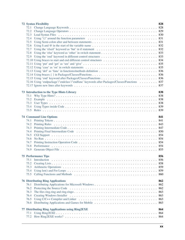 72 Syntax Flexibility 828 72.1 Change Language Keywords . . . . . . . . . . . . . . . . . . . . . . . . . . . . . . . . . . . . . . . 828 72.2 Change Language Operators . . . . . . . . . . . . . . . . . . . . . . . . . . . . . . . . . . . . . . . 829 72.3 Load Syntax Files . . . . . . . . . . . . . . . . . . . . . . . . . . . . . . . . . . . . . . . . . . . . 830 72.4 Using “()” around the function parameters . . . . . . . . . . . . . . . . . . . . . . . . . . . . . . . 831 72.5 Using Semi-colon after and between statements . . . . . . . . . . . . . . . . . . . . . . . . . . . . . 831 72.6 Using $ and @ in the start of the variable name . . . . . . . . . . . . . . . . . . . . . . . . . . . . . 832 72.7 Using the ‘elseif’ keyword as ‘but’ in if statement . . . . . . . . . . . . . . . . . . . . . . . . . . . 832 72.8 Using the ‘else’ keyword as ‘other’ in switch statement . . . . . . . . . . . . . . . . . . . . . . . . . 833 72.9 Using the ‘end’ keyword in different control structures . . . . . . . . . . . . . . . . . . . . . . . . . 833 72.10 Using braces to start and end different control structures . . . . . . . . . . . . . . . . . . . . . . . . 834 72.11 Using ‘put’ and ‘get’ as ‘see’ and ‘give’ . . . . . . . . . . . . . . . . . . . . . . . . . . . . . . . . . 835 72.12 Using ‘case’ as ‘on’ in switch statements . . . . . . . . . . . . . . . . . . . . . . . . . . . . . . . . 835 72.13 Using ‘def’ as ‘func’ in functions/methods definition . . . . . . . . . . . . . . . . . . . . . . . . . . 836 72.14 Using braces { } in Packages/Classes/Functions . . . . . . . . . . . . . . . . . . . . . . . . . . . . . 836 72.15 Using ‘end’ keyword after Packages/Classes/Functions . . . . . . . . . . . . . . . . . . . . . . . . . 836 72.16 Using ‘endpackage’/’endclass’/’endfunc’ keywords after Packages/Classes/Functions . . . . . . . . 837 72.17 Ignore new lines after keywords . . . . . . . . . . . . . . . . . . . . . . . . . . . . . . . . . . . . . 837 73 Introduction to the Type Hints Library 838 73.1 Why Type Hints? . . . . . . . . . . . . . . . . . . . . . . . . . . . . . . . . . . . . . . . . . . . . . 838 73.2 Example . . . . . . . . . . . . . . . . . . . . . . . . . . . . . . . . . . . . . . . . . . . . . . . . . 838 73.3 User Types . . . . . . . . . . . . . . . . . . . . . . . . . . . . . . . . . . . . . . . . . . . . . . . . 838 73.4 Using Types inside Code . . . . . . . . . . . . . . . . . . . . . . . . . . . . . . . . . . . . . . . . . 839 73.5 Rules . . . . . . . . . . . . . . . . . . . . . . . . . . . . . . . . . . . . . . . . . . . . . . . . . . . 839 74 Command Line Options 841 74.1 Printing Tokens . . . . . . . . . . . . . . . . . . . . . . . . . . . . . . . . . . . . . . . . . . . . . . 841 74.2 Printing Rules . . . . . . . . . . . . . . . . . . . . . . . . . . . . . . . . . . . . . . . . . . . . . . 843 74.3 Printing Intermediate Code . . . . . . . . . . . . . . . . . . . . . . . . . . . . . . . . . . . . . . . . 847 74.4 Printing Final Intermediate Code . . . . . . . . . . . . . . . . . . . . . . . . . . . . . . . . . . . . 850 74.5 CGI Support . . . . . . . . . . . . . . . . . . . . . . . . . . . . . . . . . . . . . . . . . . . . . . . 854 74.6 No Run . . . . . . . . . . . . . . . . . . . . . . . . . . . . . . . . . . . . . . . . . . . . . . . . . . 854 74.7 Printing Instruction Operation Code . . . . . . . . . . . . . . . . . . . . . . . . . . . . . . . . . . . 854 74.8 Performance . . . . . . . . . . . . . . . . . . . . . . . . . . . . . . . . . . . . . . . . . . . . . . . 854 74.9 Generate Object File . . . . . . . . . . . . . . . . . . . . . . . . . . . . . . . . . . . . . . . . . . . 855 75 Performance Tips 856 75.1 Introduction . . . . . . . . . . . . . . . . . . . . . . . . . . . . . . . . . . . . . . . . . . . . . . . 856 75.2 Creating Lists . . . . . . . . . . . . . . . . . . . . . . . . . . . . . . . . . . . . . . . . . . . . . . . 858 75.3 Arithmetic Operations . . . . . . . . . . . . . . . . . . . . . . . . . . . . . . . . . . . . . . . . . . 859 75.4 Using len() and For Loops . . . . . . . . . . . . . . . . . . . . . . . . . . . . . . . . . . . . . . . . 859 75.5 Calling Functions and Methods . . . . . . . . . . . . . . . . . . . . . . . . . . . . . . . . . . . . . 860 76 Distributing Ring Applications 862 76.1 Distributing Applications for Microsoft Windows . . . . . . . . . . . . . . . . . . . . . . . . . . . . 862 76.2 Protecting the Source Code . . . . . . . . . . . . . . . . . . . . . . . . . . . . . . . . . . . . . . . 862 76.3 The files ring.ring and ring.ringo . . . . . . . . . . . . . . . . . . . . . . . . . . . . . . . . . . . . . 863 76.4 Creating Windows Installer . . . . . . . . . . . . . . . . . . . . . . . . . . . . . . . . . . . . . . . 863 76.5 Using C/C++ Compiler and Linker . . . . . . . . . . . . . . . . . . . . . . . . . . . . . . . . . . . 863 76.6 Distributing Applications and Games for Mobile . . . . . . . . . . . . . . . . . . . . . . . . . . . . 863 77 Distributing Ring Applications using Ring2EXE 864 77.1 Using Ring2EXE . . . . . . . . . . . . . . . . . . . . . . . . . . . . . . . . . . . . . . . . . . . . . 864 77.2 How Ring2EXE works? . . . . . . . . . . . . . . . . . . . . . . . . . . . . . . . . . . . . . . . . . 864 xx 