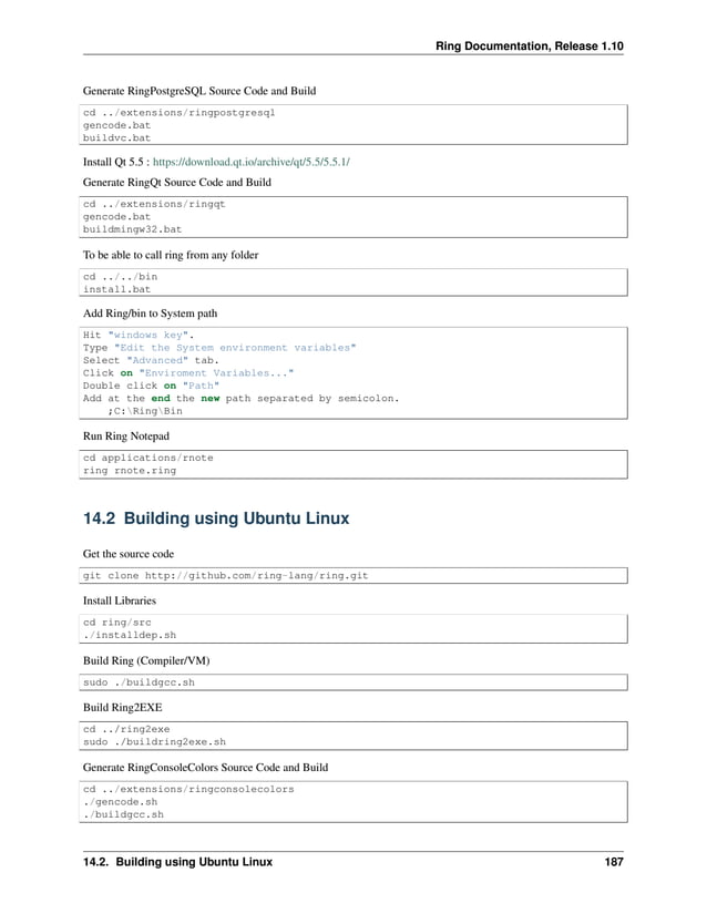 Ring Documentation, Release 1.10 Generate RingPostgreSQL Source Code and Build cd ../extensions/ringpostgresql gencode.bat buildvc.bat Install Qt 5.5 : https://download.qt.io/archive/qt/5.5/5.5.1/ Generate RingQt Source Code and Build cd ../extensions/ringqt gencode.bat buildmingw32.bat To be able to call ring from any folder cd ../../bin install.bat Add Ring/bin to System path Hit "windows key". Type "Edit the System environment variables" Select "Advanced" tab. Click on "Enviroment Variables..." Double click on "Path" Add at the end the new path separated by semicolon. ;C:RingBin Run Ring Notepad cd applications/rnote ring rnote.ring 14.2 Building using Ubuntu Linux Get the source code git clone http://github.com/ring-lang/ring.git Install Libraries cd ring/src ./installdep.sh Build Ring (Compiler/VM) sudo ./buildgcc.sh Build Ring2EXE cd ../ring2exe sudo ./buildring2exe.sh Generate RingConsoleColors Source Code and Build cd ../extensions/ringconsolecolors ./gencode.sh ./buildgcc.sh 14.2. Building using Ubuntu Linux 187 