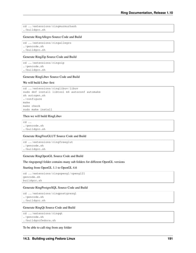 Ring Documentation, Release 1.10 cd ../extensions/ringmurmurhash ./buildgcc.sh Generate RingAllegro Source Code and Build cd ../extensions/ringallegro ./gencode.sh ./buildgcc.sh Generate RingZip Source Code and Build cd ../extensions/ringzip ./gencode.sh ./buildgcc.sh Generate RingLibuv Source Code and Build We will build Libuv first cd ../extensions/ringlibuv/libuv sudo dnf install libtool m4 autoconf automake sh autogen.sh ./configure make make check sudo make install Then we will build RingLibuv cd .. ./gencode.sh ./buildgcc.sh Generate RingFreeGLUT Source Code and Build cd ../extensions/ringfreeglut ./gencode.sh ./buildgcc.sh Generate RingOpenGL Source Code and Build The ringopengl folder contains many sub folders for different OpenGL versions Starting from OpenGL 1.1 to OpenGL 4.6 cd ../extensions/ringopengl/opengl21 gencode.sh buildgcc.sh Generate RingPostgreSQL Source Code and Build cd ../extensions/ringpostgresql ./gencode.sh ./buildgcc.sh Generate RingQt Source Code and Build cd ../extensions/ringqt ./gencode.sh ./buildgccfedora.sh To be able to call ring from any folder 14.3. Building using Fedora Linux 191 