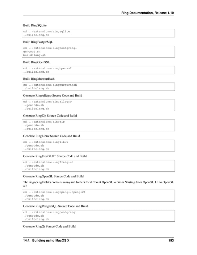 Ring Documentation, Release 1.10 Build RingSQLite cd ../extensions/ringsqlite ./buildclang.sh Build RingPostgreSQL cd ../extensions/ringpostgresql gencode.sh buildclang.sh Build RingOpenSSL cd ../extensions/ringopenssl ./buildclang.sh Build RingMurmurHash cd ../extensions/ringmurmurhash ./buildclang.sh Generate RingAllegro Source Code and Build cd ../extensions/ringallegro ./gencode.sh ./buildclang.sh Generate RingZip Source Code and Build cd ../extensions/ringzip ./gencode.sh ./buildclang.sh Generate RingLibuv Source Code and Build cd ../extensions/ringlibuv ./gencode.sh ./buildclang.sh Generate RingFreeGLUT Source Code and Build cd ../extensions/ringfreeglut ./gencode.sh ./buildclang.sh Generate RingOpenGL Source Code and Build The ringopengl folder contains many sub folders for different OpenGL versions Starting from OpenGL 1.1 to OpenGL 4.6 cd ../extensions/ringopengl/opengl21 ./gencode.sh ./buildclang.sh Generate RingPostgreSQL Source Code and Build cd ../extensions/ringpostgresql ./gencode.sh ./buildclang.sh Generate RingQt Source Code and Build 14.4. Building using MacOS X 193 