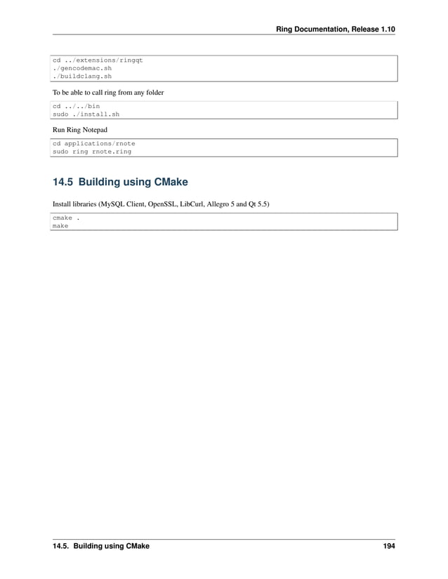 Ring Documentation, Release 1.10 cd ../extensions/ringqt ./gencodemac.sh ./buildclang.sh To be able to call ring from any folder cd ../../bin sudo ./install.sh Run Ring Notepad cd applications/rnote sudo ring rnote.ring 14.5 Building using CMake Install libraries (MySQL Client, OpenSSL, LibCurl, Allegro 5 and Qt 5.5) cmake . make 14.5. Building using CMake 194 