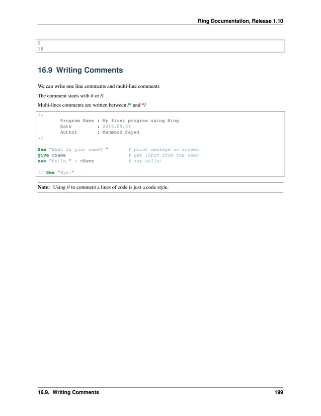 Ring Documentation, Release 1.10 9 10 16.9 Writing Comments We can write one line comments and multi-line comments The comment starts with # or // Multi-lines comments are written between /* and */ /* Program Name : My first program using Ring Date : 2016.09.09 Author : Mahmoud Fayed */ See "What is your name? " # print message on screen give cName # get input from the user see "Hello " + cName # say hello! // See "Bye!" Note: Using // to comment a lines of code is just a code style. 16.9. Writing Comments 199 