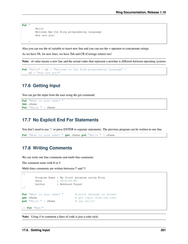 Ring Documentation, Release 1.10 Put " Hello Welcome to the Ring programming language How are you? " Also you can use the nl variable to insert new line and you can use the + operator to concatenate strings As we have NL for new lines, we have Tab and CR (Carriage return) too! Note: nl value means a new line and the actual codes that represent a newline is different between operating systems Put "Hello" + nl + "Welcome to the Ring programming language" + nl + "How are you?" 17.6 Getting Input You can get the input from the user using the get command Put "What is your name? " Get cName Put "Hello " + cName 17.7 No Explicit End For Statements You don’t need to use ‘;’ or press ENTER to separate statements. The previous program can be written in one line. Put "What is your name? " get cName put "Hello " + cName 17.8 Writing Comments We can write one line comments and multi-line comments The comment starts with # or // Multi-lines comments are written between /* and */ /* Program Name : My first program using Ring Date : 2016.09.09 Author : Mahmoud Fayed */ Put "What is your name? " # print message on screen get cName # get input from the user put "Hello " + cName # say hello! // Put "Bye!" Note: Using // to comment a lines of code is just a code style. 17.6. Getting Input 201 