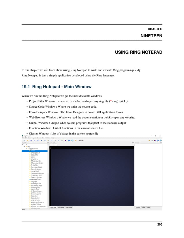 CHAPTER NINETEEN USING RING NOTEPAD In this chapter we will learn about using Ring Notepad to write and execute Ring programs quickly Ring Notepad is just a simple application developed using the Ring language. 19.1 Ring Notepad - Main Window When we run the Ring Notepad we get the next dockable windows • Project Files Window : where we can select and open any ring file (*.ring) quickly. • Source Code Window : Where we write the source code. • Form Designer Window : The Form Designer to create GUI application forms. • Web Browser Window : Where we read the documentation or quickly open any website. • Output Window : Output when we run programs that print to the standard output • Function Window : List of functions in the current source file • Classes Window : List of classes in the current source file 205 
