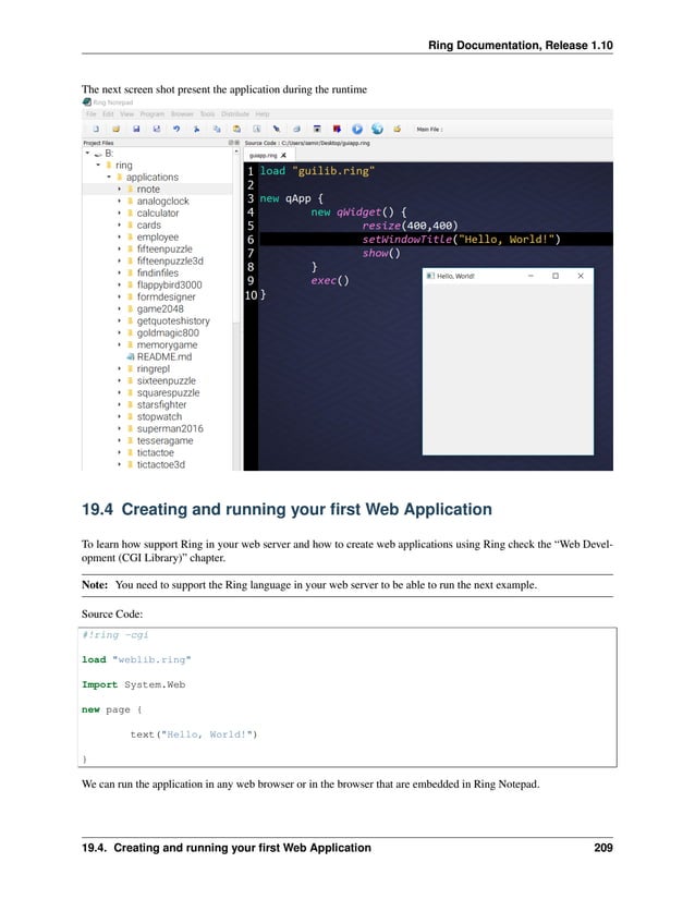 Ring Documentation, Release 1.10 The next screen shot present the application during the runtime 19.4 Creating and running your first Web Application To learn how support Ring in your web server and how to create web applications using Ring check the “Web Devel- opment (CGI Library)” chapter. Note: You need to support the Ring language in your web server to be able to run the next example. Source Code: #!ring -cgi load "weblib.ring" Import System.Web new page { text("Hello, World!") } We can run the application in any web browser or in the browser that are embedded in Ring Notepad. 19.4. Creating and running your first Web Application 209 