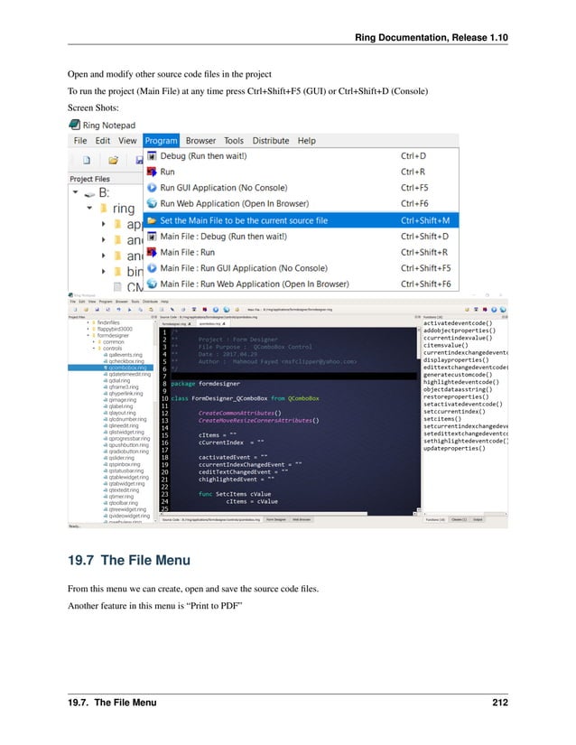 Ring Documentation, Release 1.10 Open and modify other source code files in the project To run the project (Main File) at any time press Ctrl+Shift+F5 (GUI) or Ctrl+Shift+D (Console) Screen Shots: 19.7 The File Menu From this menu we can create, open and save the source code files. Another feature in this menu is “Print to PDF” 19.7. The File Menu 212 