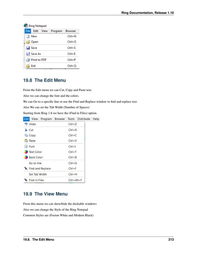 Ring Documentation, Release 1.10 19.8 The Edit Menu From the Edit menu we can Cut, Copy and Paste text. Also we can change the font and the colors. We can Go to a specific line or use the Find and Replace window to find and replace text. Also We can set the Tab Width (Number of Spaces) Starting from Ring 1.8 we have the (Find in Files) option. 19.9 The View Menu From this menu we can show/hide the dockable windows Also we can change the Style of the Ring Notepad Common Styles are (Fusion White and Modern Black) 19.8. The Edit Menu 213 