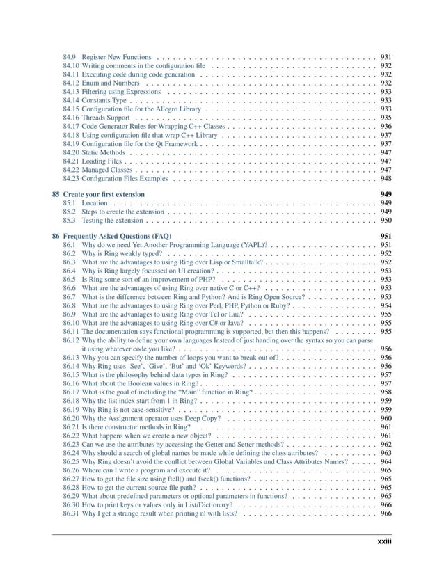 84.9 Register New Functions . . . . . . . . . . . . . . . . . . . . . . . . . . . . . . . . . . . . . . . . . 931 84.10 Writing comments in the configuration file . . . . . . . . . . . . . . . . . . . . . . . . . . . . . . . 932 84.11 Executing code during code generation . . . . . . . . . . . . . . . . . . . . . . . . . . . . . . . . . 932 84.12 Enum and Numbers . . . . . . . . . . . . . . . . . . . . . . . . . . . . . . . . . . . . . . . . . . . 932 84.13 Filtering using Expressions . . . . . . . . . . . . . . . . . . . . . . . . . . . . . . . . . . . . . . . 933 84.14 Constants Type . . . . . . . . . . . . . . . . . . . . . . . . . . . . . . . . . . . . . . . . . . . . . . 933 84.15 Configuration file for the Allegro Library . . . . . . . . . . . . . . . . . . . . . . . . . . . . . . . . 933 84.16 Threads Support . . . . . . . . . . . . . . . . . . . . . . . . . . . . . . . . . . . . . . . . . . . . . 935 84.17 Code Generator Rules for Wrapping C++ Classes . . . . . . . . . . . . . . . . . . . . . . . . . . . . 936 84.18 Using configuration file that wrap C++ Library . . . . . . . . . . . . . . . . . . . . . . . . . . . . . 937 84.19 Configuration file for the Qt Framework . . . . . . . . . . . . . . . . . . . . . . . . . . . . . . . . . 937 84.20 Static Methods . . . . . . . . . . . . . . . . . . . . . . . . . . . . . . . . . . . . . . . . . . . . . . 947 84.21 Loading Files . . . . . . . . . . . . . . . . . . . . . . . . . . . . . . . . . . . . . . . . . . . . . . . 947 84.22 Managed Classes . . . . . . . . . . . . . . . . . . . . . . . . . . . . . . . . . . . . . . . . . . . . . 947 84.23 Configuration Files Examples . . . . . . . . . . . . . . . . . . . . . . . . . . . . . . . . . . . . . . 948 85 Create your first extension 949 85.1 Location . . . . . . . . . . . . . . . . . . . . . . . . . . . . . . . . . . . . . . . . . . . . . . . . . 949 85.2 Steps to create the extension . . . . . . . . . . . . . . . . . . . . . . . . . . . . . . . . . . . . . . . 949 85.3 Testing the extension . . . . . . . . . . . . . . . . . . . . . . . . . . . . . . . . . . . . . . . . . . . 950 86 Frequently Asked Questions (FAQ) 951 86.1 Why do we need Yet Another Programming Language (YAPL)? . . . . . . . . . . . . . . . . . . . . 951 86.2 Why is Ring weakly typed? . . . . . . . . . . . . . . . . . . . . . . . . . . . . . . . . . . . . . . . 952 86.3 What are the advantages to using Ring over Lisp or Smalltalk? . . . . . . . . . . . . . . . . . . . . . 952 86.4 Why is Ring largely focussed on UI creation? . . . . . . . . . . . . . . . . . . . . . . . . . . . . . . 953 86.5 Is Ring some sort of an improvement of PHP? . . . . . . . . . . . . . . . . . . . . . . . . . . . . . 953 86.6 What are the advantages of using Ring over native C or C++? . . . . . . . . . . . . . . . . . . . . . 953 86.7 What is the difference between Ring and Python? And is Ring Open Source? . . . . . . . . . . . . . 953 86.8 What are the advantages to using Ring over Perl, PHP, Python or Ruby? . . . . . . . . . . . . . . . . 954 86.9 What are the advantages to using Ring over Tcl or Lua? . . . . . . . . . . . . . . . . . . . . . . . . 955 86.10 What are the advantages to using Ring over C# or Java? . . . . . . . . . . . . . . . . . . . . . . . . 955 86.11 The documentation says functional programming is supported, but then this happens? . . . . . . . . 955 86.12 Why the ability to define your own languages Instead of just handing over the syntax so you can parse it using whatever code you like? . . . . . . . . . . . . . . . . . . . . . . . . . . . . . . . . . . . . . 956 86.13 Why you can specify the number of loops you want to break out of? . . . . . . . . . . . . . . . . . . 956 86.14 Why Ring uses ‘See’, ‘Give’, ‘But’ and ‘Ok’ Keywords? . . . . . . . . . . . . . . . . . . . . . . . . 956 86.15 What is the philosophy behind data types in Ring? . . . . . . . . . . . . . . . . . . . . . . . . . . . 957 86.16 What about the Boolean values in Ring? . . . . . . . . . . . . . . . . . . . . . . . . . . . . . . . . . 957 86.17 What is the goal of including the “Main” function in Ring? . . . . . . . . . . . . . . . . . . . . . . . 958 86.18 Why the list index start from 1 in Ring? . . . . . . . . . . . . . . . . . . . . . . . . . . . . . . . . . 959 86.19 Why Ring is not case-sensitive? . . . . . . . . . . . . . . . . . . . . . . . . . . . . . . . . . . . . . 959 86.20 Why the Assignment operator uses Deep Copy? . . . . . . . . . . . . . . . . . . . . . . . . . . . . 960 86.21 Is there constructor methods in Ring? . . . . . . . . . . . . . . . . . . . . . . . . . . . . . . . . . . 961 86.22 What happens when we create a new object? . . . . . . . . . . . . . . . . . . . . . . . . . . . . . . 961 86.23 Can we use the attributes by accessing the Getter and Setter methods? . . . . . . . . . . . . . . . . . 962 86.24 Why should a search of global names be made while defining the class attributes? . . . . . . . . . . 963 86.25 Why Ring doesn’t avoid the conflict between Global Variables and Class Attributes Names? . . . . . 964 86.26 Where can I write a program and execute it? . . . . . . . . . . . . . . . . . . . . . . . . . . . . . . 965 86.27 How to get the file size using ftell() and fseek() functions? . . . . . . . . . . . . . . . . . . . . . . . 965 86.28 How to get the current source file path? . . . . . . . . . . . . . . . . . . . . . . . . . . . . . . . . . 965 86.29 What about predefined parameters or optional parameters in functions? . . . . . . . . . . . . . . . . 965 86.30 How to print keys or values only in List/Dictionary? . . . . . . . . . . . . . . . . . . . . . . . . . . 966 86.31 Why I get a strange result when printing nl with lists? . . . . . . . . . . . . . . . . . . . . . . . . . 966 xxiii 