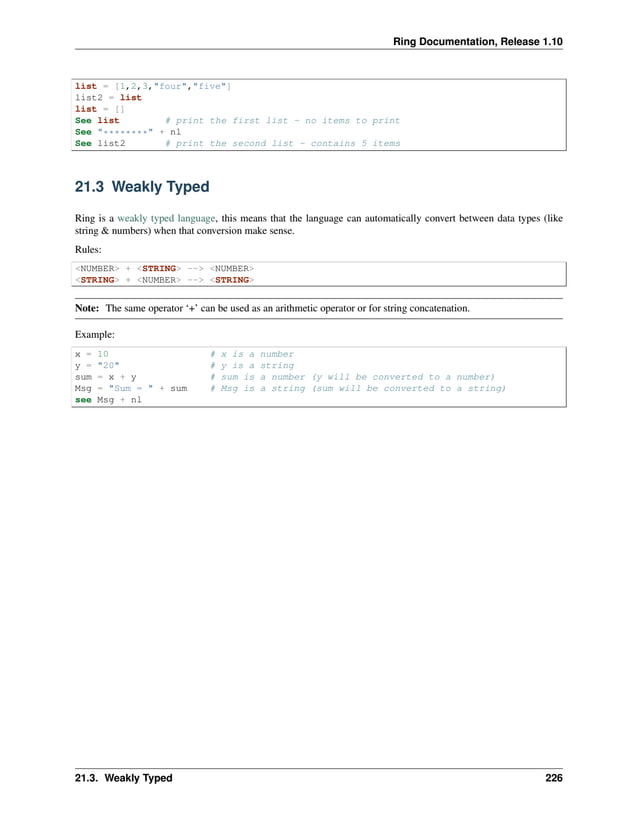 Ring Documentation, Release 1.10 list = [1,2,3,"four","five"] list2 = list list = [] See list # print the first list - no items to print See "********" + nl See list2 # print the second list - contains 5 items 21.3 Weakly Typed Ring is a weakly typed language, this means that the language can automatically convert between data types (like string & numbers) when that conversion make sense. Rules: <NUMBER> + <STRING> --> <NUMBER> <STRING> + <NUMBER> --> <STRING> Note: The same operator ‘+’ can be used as an arithmetic operator or for string concatenation. Example: x = 10 # x is a number y = "20" # y is a string sum = x + y # sum is a number (y will be converted to a number) Msg = "Sum = " + sum # Msg is a string (sum will be converted to a string) see Msg + nl 21.3. Weakly Typed 226 