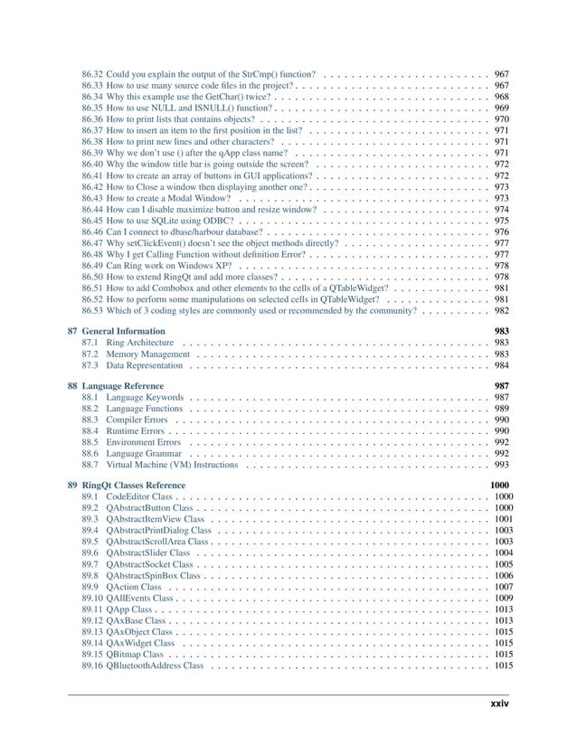 86.32 Could you explain the output of the StrCmp() function? . . . . . . . . . . . . . . . . . . . . . . . . 967 86.33 How to use many source code files in the project? . . . . . . . . . . . . . . . . . . . . . . . . . . . . 967 86.34 Why this example use the GetChar() twice? . . . . . . . . . . . . . . . . . . . . . . . . . . . . . . . 968 86.35 How to use NULL and ISNULL() function? . . . . . . . . . . . . . . . . . . . . . . . . . . . . . . . 969 86.36 How to print lists that contains objects? . . . . . . . . . . . . . . . . . . . . . . . . . . . . . . . . . 970 86.37 How to insert an item to the first position in the list? . . . . . . . . . . . . . . . . . . . . . . . . . . 971 86.38 How to print new lines and other characters? . . . . . . . . . . . . . . . . . . . . . . . . . . . . . . 971 86.39 Why we don’t use () after the qApp class name? . . . . . . . . . . . . . . . . . . . . . . . . . . . . 971 86.40 Why the window title bar is going outside the screen? . . . . . . . . . . . . . . . . . . . . . . . . . 972 86.41 How to create an array of buttons in GUI applications? . . . . . . . . . . . . . . . . . . . . . . . . . 972 86.42 How to Close a window then displaying another one? . . . . . . . . . . . . . . . . . . . . . . . . . . 973 86.43 How to create a Modal Window? . . . . . . . . . . . . . . . . . . . . . . . . . . . . . . . . . . . . 973 86.44 How can I disable maximize button and resize window? . . . . . . . . . . . . . . . . . . . . . . . . 974 86.45 How to use SQLite using ODBC? . . . . . . . . . . . . . . . . . . . . . . . . . . . . . . . . . . . . 975 86.46 Can I connect to dbase/harbour database? . . . . . . . . . . . . . . . . . . . . . . . . . . . . . . . . 976 86.47 Why setClickEvent() doesn’t see the object methods directly? . . . . . . . . . . . . . . . . . . . . . 977 86.48 Why I get Calling Function without definition Error? . . . . . . . . . . . . . . . . . . . . . . . . . . 977 86.49 Can Ring work on Windows XP? . . . . . . . . . . . . . . . . . . . . . . . . . . . . . . . . . . . . 978 86.50 How to extend RingQt and add more classes? . . . . . . . . . . . . . . . . . . . . . . . . . . . . . . 978 86.51 How to add Combobox and other elements to the cells of a QTableWidget? . . . . . . . . . . . . . . 981 86.52 How to perform some manipulations on selected cells in QTableWidget? . . . . . . . . . . . . . . . 981 86.53 Which of 3 coding styles are commonly used or recommended by the community? . . . . . . . . . . 982 87 General Information 983 87.1 Ring Architecture . . . . . . . . . . . . . . . . . . . . . . . . . . . . . . . . . . . . . . . . . . . . 983 87.2 Memory Management . . . . . . . . . . . . . . . . . . . . . . . . . . . . . . . . . . . . . . . . . . 983 87.3 Data Representation . . . . . . . . . . . . . . . . . . . . . . . . . . . . . . . . . . . . . . . . . . . 984 88 Language Reference 987 88.1 Language Keywords . . . . . . . . . . . . . . . . . . . . . . . . . . . . . . . . . . . . . . . . . . . 987 88.2 Language Functions . . . . . . . . . . . . . . . . . . . . . . . . . . . . . . . . . . . . . . . . . . . 989 88.3 Compiler Errors . . . . . . . . . . . . . . . . . . . . . . . . . . . . . . . . . . . . . . . . . . . . . 990 88.4 Runtime Errors . . . . . . . . . . . . . . . . . . . . . . . . . . . . . . . . . . . . . . . . . . . . . . 990 88.5 Environment Errors . . . . . . . . . . . . . . . . . . . . . . . . . . . . . . . . . . . . . . . . . . . 992 88.6 Language Grammar . . . . . . . . . . . . . . . . . . . . . . . . . . . . . . . . . . . . . . . . . . . 992 88.7 Virtual Machine (VM) Instructions . . . . . . . . . . . . . . . . . . . . . . . . . . . . . . . . . . . 993 89 RingQt Classes Reference 1000 89.1 CodeEditor Class . . . . . . . . . . . . . . . . . . . . . . . . . . . . . . . . . . . . . . . . . . . . . 1000 89.2 QAbstractButton Class . . . . . . . . . . . . . . . . . . . . . . . . . . . . . . . . . . . . . . . . . . 1000 89.3 QAbstractItemView Class . . . . . . . . . . . . . . . . . . . . . . . . . . . . . . . . . . . . . . . . 1001 89.4 QAbstractPrintDialog Class . . . . . . . . . . . . . . . . . . . . . . . . . . . . . . . . . . . . . . . 1003 89.5 QAbstractScrollArea Class . . . . . . . . . . . . . . . . . . . . . . . . . . . . . . . . . . . . . . . . 1003 89.6 QAbstractSlider Class . . . . . . . . . . . . . . . . . . . . . . . . . . . . . . . . . . . . . . . . . . 1004 89.7 QAbstractSocket Class . . . . . . . . . . . . . . . . . . . . . . . . . . . . . . . . . . . . . . . . . . 1005 89.8 QAbstractSpinBox Class . . . . . . . . . . . . . . . . . . . . . . . . . . . . . . . . . . . . . . . . . 1006 89.9 QAction Class . . . . . . . . . . . . . . . . . . . . . . . . . . . . . . . . . . . . . . . . . . . . . . 1007 89.10 QAllEvents Class . . . . . . . . . . . . . . . . . . . . . . . . . . . . . . . . . . . . . . . . . . . . . 1009 89.11 QApp Class . . . . . . . . . . . . . . . . . . . . . . . . . . . . . . . . . . . . . . . . . . . . . . . . 1013 89.12 QAxBase Class . . . . . . . . . . . . . . . . . . . . . . . . . . . . . . . . . . . . . . . . . . . . . . 1013 89.13 QAxObject Class . . . . . . . . . . . . . . . . . . . . . . . . . . . . . . . . . . . . . . . . . . . . . 1015 89.14 QAxWidget Class . . . . . . . . . . . . . . . . . . . . . . . . . . . . . . . . . . . . . . . . . . . . 1015 89.15 QBitmap Class . . . . . . . . . . . . . . . . . . . . . . . . . . . . . . . . . . . . . . . . . . . . . . 1015 89.16 QBluetoothAddress Class . . . . . . . . . . . . . . . . . . . . . . . . . . . . . . . . . . . . . . . . 1015 xxiv 