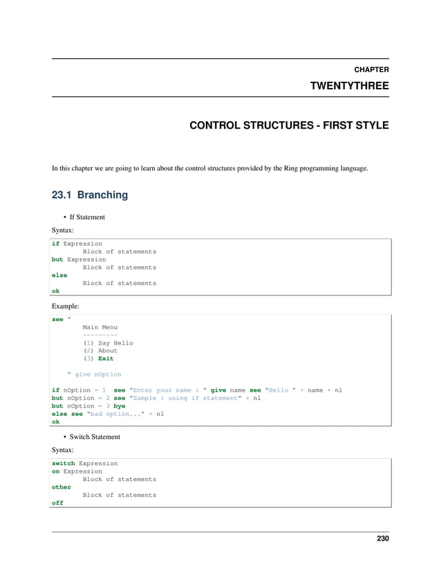 CHAPTER TWENTYTHREE CONTROL STRUCTURES - FIRST STYLE In this chapter we are going to learn about the control structures provided by the Ring programming language. 23.1 Branching • If Statement Syntax: if Expression Block of statements but Expression Block of statements else Block of statements ok Example: see " Main Menu --------- (1) Say Hello (2) About (3) Exit " give nOption if nOption = 1 see "Enter your name : " give name see "Hello " + name + nl but nOption = 2 see "Sample : using if statement" + nl but nOption = 3 bye else see "bad option..." + nl ok • Switch Statement Syntax: switch Expression on Expression Block of statements other Block of statements off 230 